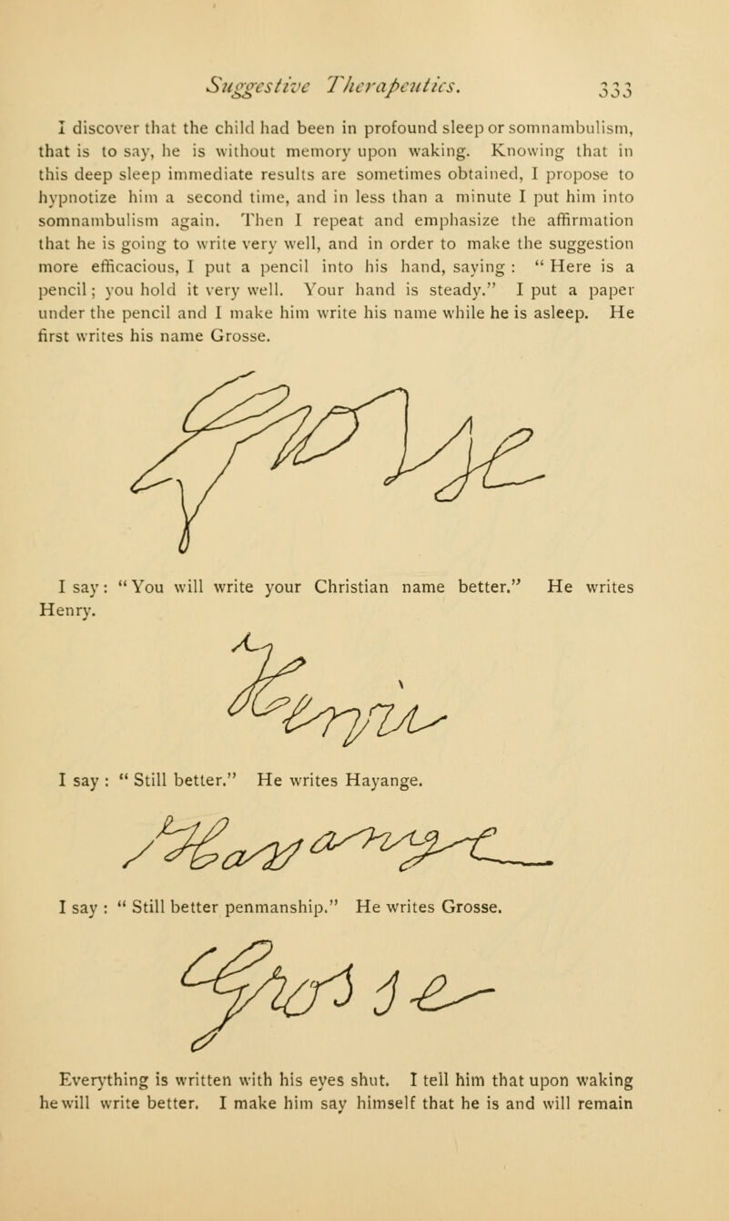 I discover that the child had been in profound sleep or somnambulism, that is to say, he is without memory upon waking. Knowing that in this deep sleep immediate results are sometimes obtained, I propose to hypnotize him a second time, and in less than a minute I put him into somnambulism again. Then I repeat and emphasize the affirmation that he is going to write very well, and in order to make the suggestion more efficacious, I put a pencil into his hand, saying : Here is a pencil ; you hold it very well. Your hand is steady. I put a paper under the pencil and I make him write his name while he is asleep. He first writes his name Grosse. I say : You will write your Christian name better. He writes Henry. I say : Still better. He writes Hayange. /^c^^7^^— I say : Still better penmanship. He writes Grosse. jé^ Everything is written with his eyes shut. I tell him that upon waking he will write better. I make him say himself that he is and will remain