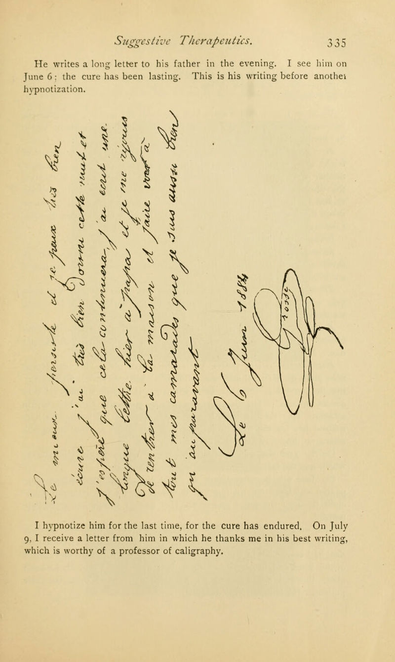 He writes a long letter to his father in the evening. I see him on June 6 : the cure has been lasting. This is his writing before anothei hypnotization. i V* M $ * 1 -i H ? fjH 1 ^ ^H% V^v&^k I hypnotize him for the last time, for the cure has endured, On July 9, I receive a letter from him in which he thanks me in his best writing, which is worthy of a professor of caligraphy.