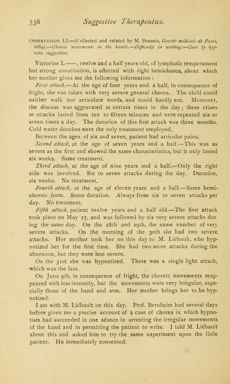 OBSERVATION LI.—(Collected and related by M. Beaunis, Gazette médicale de Paris, 1S84).—Choreic movements in the hands.—Difficulty in writing.—Cure by hyp- notic suggestion. Victorine L , twelve and a half years old, of lymphatic temperament but strong constitution, is affected with right hemichorea, about which her mother gives me the following information : First attack.—At the age of four years and a half, in consequence of fright, she was taken with very severe general chorea. The child could neither walk nor articulate words, and could hardly eat. Moreover, the disease was aggravated at certain times in the day; these crises or attacks lasted from ten to fifteen minutes and were repeated six or seven times a day. The duration of this first attack was three months. Cold water douches were the only treatment employed. Between the ages of six and seven, patient had articular pains. Second attack, at the age of seven years and a half.— This was as severe as the first and showed the same characteristics, but it only lasted six weeks. Same treatment. Third attack, at the age of nine years and a half.—Only the right side was involved. Six to seven attacks during the day. Duration, six weeks. No treatment. Fourth attack, at the age of eleven years and a half.—Same hemi- choreic form. Same duration. Always from six to seven attacks pej day. No treatment. Fifth attack, patient twelve years and a half old.—The first attack took place on May 27, and was followed by six very severe attacks dur ing the same day. On the 28th and 29th, the same number of very severe attacks. On the morning of the 30th she had two severe attacks. Her mother took her on this day to M. Liébault, who hyp- notized her for the first time. She had two more attacks during the afternoon, but they were less severe. On the 31st she was hypnotized. There was a single light attack, which was the last. On June 9th, in consequence of fright, the choreic movements reap- peared with less intensity, but the movements were very irregular, espe- cially those of the hand and arm. Her mother brings her to be hyp- notized. I am with M. Liébault on this day. Prof. Bernheim had several days before given me a precise account of a case of chorea in which hypno- tism had succeeded in one séance in arresting the irregular movements of the hand and in permitting the patient to write. I told M. Liébault about this and asked him to try the same experiment upon the little patient. He immediately consented.