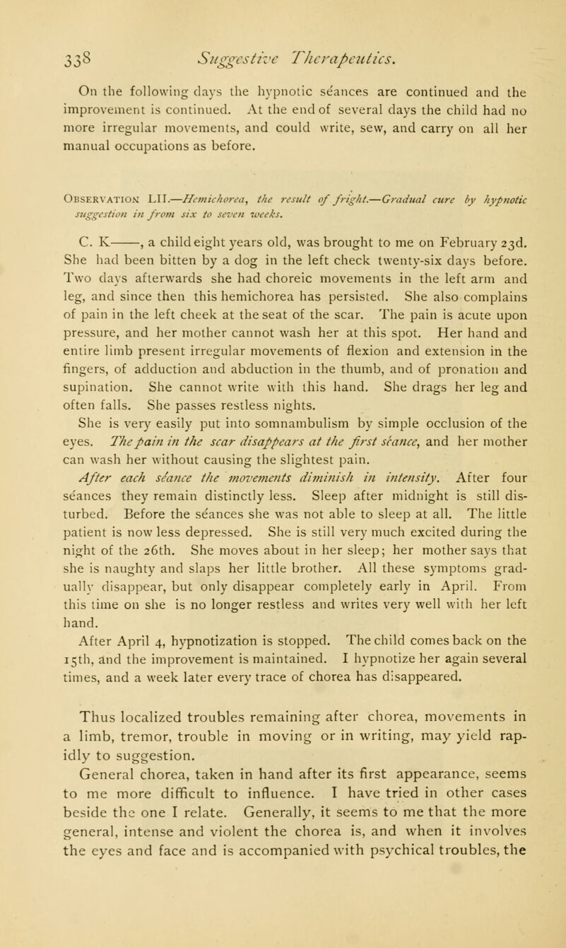 On the following clays the hypnotic séances are continued and the improvement is continued. At the end of several days the child had no more irregular movements, and could write, sew, and carry on all her manual occupations as before. Observation LIT.—Hemichorea, the result of fright.—Gradual cure by hypnotic suggestion in from six to seven weeks. C. K , a child eight years old, was brought to me on February 23d. She had been bitten by a dog in the left check twenty-six days before. Two days afterwards she had choreic movements in the left arm and leg, and since then this hemichorea has persisted. She also complains of pain in the left cheek at the seat of the scar. The pain is acute upon pressure, and her mother cannot wash her at this spot. Her hand and entire limb present irregular movements of flexion and extension in the Angers, of adduction and abduction in the thumb, and of pronation and supination. She cannot write with this hand. She drags her leg and often falls. She passes restless nights. She is very easily put into somnambulism by simple occlusion of the eyes. The pain in the scar disappears at the first séance, and her mother can wash her without causing the slightest pain. After each seance the movements diminish in intensity. After four séances they remain distinctly less. Sleep after midnight is still dis- turbed. Before the séances she was not able to sleep at all. The little patient is now less depressed. She is still very much excited during the night of the 26th. She moves about in her sleep; her mother says that she is naughty and slaps her little brother. All these symptoms grad- ually disappear, but only disappear completely early in April. From this time on she is no longer restless and writes very well with her left hand. After April 4, hypnotization is stopped. The child comes back on the 15th, and the improvement is maintained. I hypnotize her again several times, and a week later every trace of chorea has disappeared. Thus localized troubles remaining after chorea, movements in a limb, tremor, trouble in moving or in writing, may yield rap- idly to suggestion. General chorea, taken in hand after its first appearance, seems to me more difficult to influence. I have tried in other cases beside the one I relate. Generally, it seems to me that the more general, intense and violent the chorea is, and when it involves the eyes and face and is accompanied with psychical troubles, the