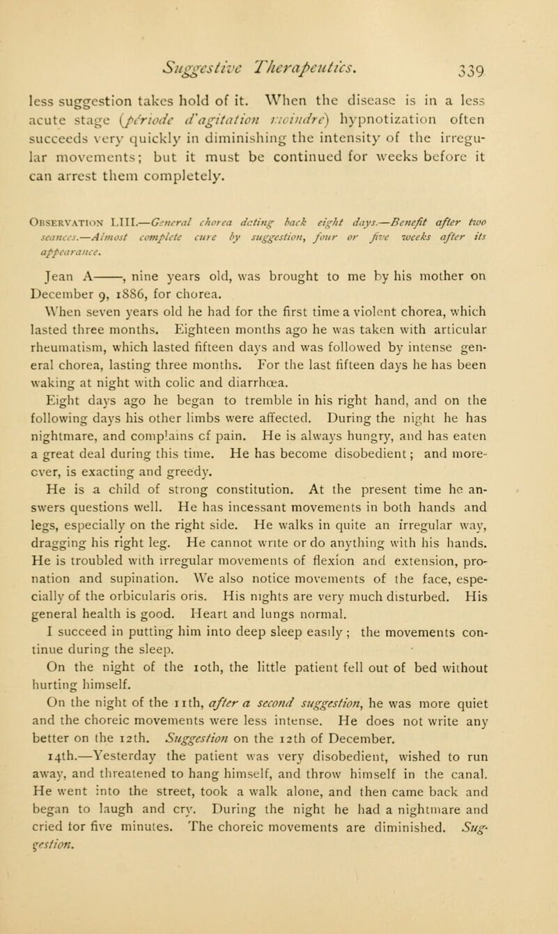 less suggestion takes hold of it. When the disease is in a less acute stage {période d'agitation moindre) hypnotization often succeeds very quickly in diminishing the intensity of the irregu- lar movements; but it must be continued for weeks before it can arrest them completely. Observation LIII.—General chorea dating back eight days.—Benefit after two seances.—Almost complete cure by suggestion, four or five weeks after its appearance. Jean A , nine years old, was brought to me by his mother on December 9, 18S6, for chorea. When seven years old he had for the first time a violent chorea, which lasted three months. Eighteen months ago he was taken with articular rheumatism, which lasted fifteen days and was followed by intense gen- eral chorea, lasting three months. For the last fifteen days he has been waking at night with colic and diarrhoea. Eight days ago he began to tremble in his right hand, and on the following days his other limbs were affected. During the night he has nightmare, and complains cf pain. He is always hungry, and has eaten a great deal during this time. He has become disobedient ; and more- over, is exacting and greedy. He is a child of strong constitution. At the present time he an- swers questions well. He has incessant movements in both hands and legs, especially on the right side. He walks in quite an irregular way, dragging his right leg. He cannot write or do anything with his hands. He is troubled with irregular movements of flexion and extension, pro- nation and supination. We also notice movements of the face, espe- cially of the orbicularis oris. His nights are very much disturbed. His general health is good. Heart and lungs normal. I succeed in putting him into deep sleep easily ; the movements con- tinue during the sleep. On the night of the 10th, the little patient fell out of bed without hurting himself. On the night of the nth, after a second suggestion, he was more quiet and the choreic movements were less intense. He does not write any better on the 12th. Suggestion on the 12th of December. 14th.—Yesterday the patient was very disobedient, wished to run away, and threatened to hang himself, and throw himself in the canal. He went into the street, took a walk alone, and then came back and began to laugh and cry. During the night he had a nightmare and cried tor five minutes. The choreic movements are diminished. Sug- gestion.
