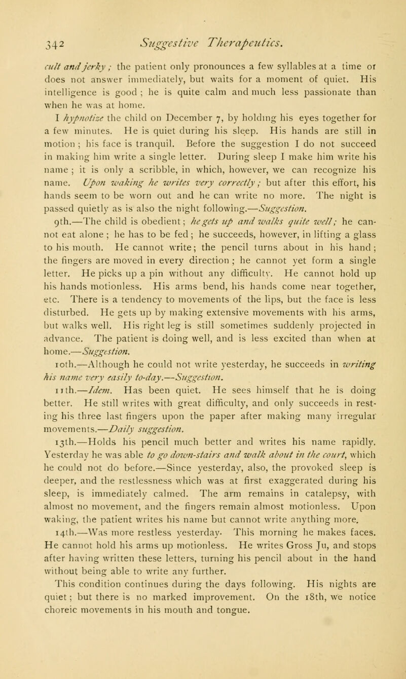 cult and jerky ; the patient only pronounces a few syllables at a time or does not answer immediately, but waits for a moment of quiet. His intelligence is good ; he is quite calm and much less passionate than when he was at home. I hypnotize the child on December 7, by holding his eyes together for a few minutes. He is quiet during his sleep. His hands are still in motion ; his face is tranquil. Before the suggestion I do not succeed in making him write a single letter. During sleep I make him write his name ; it is only a scribble, in which, however, we can recognize his name. Upon waking he writes very correctly ; but after this effort, his hands seem to be worn out and he can write no more. The night is passed quietly as is also the night following.—Suggestion. 9th.—The child is obedient; lie gets up and walks quite well; he can- not eat alone ; he has to be fed ; he succeeds, however, in lifting a glass to his mouth. He cannot write; the pencil turns about in his hand; the fingers are moved in every direction ; he cannot yet form a single letter. He picks up a pin without any difficulty. He cannot hold up his hands motionless. His arms bend, his hands come near together, etc. There is a tendency to movements of the lips, but the face is less disturbed. He gets up by making extensive movements with his arms, but walks well. His right leg is still sometimes suddenly projected in advance. The patient is doing well, and is less excited than when at home.—Suggestion. 10th.—Although he could not write yesterday, he succeeds in writing his name very easily to-day.—Suggestion. nth.—Idem. Has been quiet. He sees himself that he is doing better. He still writes with great difficulty, and only succeeds in rest- ing his three last fingers upon the paper after making many irregular movements.—Daily suggestion. 13th.—Holds his pencil much better and writes his name rapidly. Yesterday he was able to go down-stairs and walk about in the court, which he could not do before.—Since yesterday, also, the provoked sleep is deeper, and the restlessness which was at first exaggerated during his sleep, is immediately calmed. The arm remains in catalepsy, with almost no movement, and the fingers remain almost motionless. Upon waking, the patient writes his name but cannot write anything more. 141I1.—Was more restless yesterday. This morning he makes faces. He cannot hold his arms up motionless. He writes Gross Ju, and stops after having written these letters, turning his pencil about in the hand without being able to write any further. This condition continues during the days following. His nights are quiet ; but there is no marked improvement. On the 18th, we notice choreic movements in his mouth and tongue.