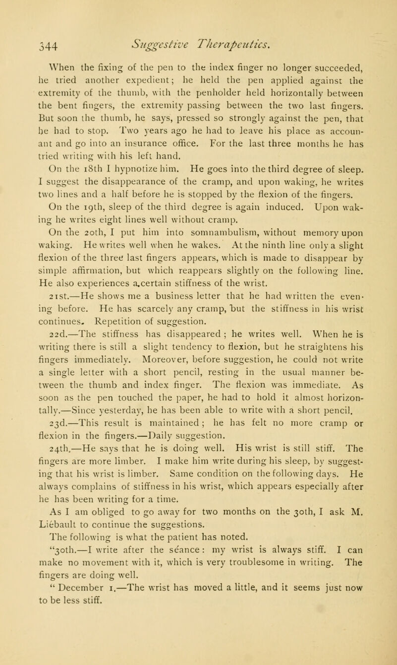 When the fixing of the pen to the index finger no longer succeeded, he tried another expedient ; he held the pen applied against the extremity of the thumb, with the penholder held horizontally between the bent fingers, the extremity passing between the two last fingers. But soon the thumb, he says, pressed so strongly against the pen, that he had to stop. Two years ago he had to leave his place as accoun- ant and go into an insurance office. For the last three months he has tried writing with his left hand. On the 18th I hypnotize him. He goes into the third degree of sleep. I suggest the disappearance of the cramp, and upon waking, he writes two lines and a half before he is stopped by the flexion of the fingers. On the 19th, sleep of the third degree is again induced. Upon wak- ing he writes eight lines well without cramp. On the 20th, I put him into somnambulism, without memory upon waking. He writes well when he wakes. At the ninth line only a slight flexion of the three last fingers appears, which is made to disappear by simple affirmation, but which reappears slightly on the following line. He also experiences a,certain stiffness of the wrist. 21 st.—He shows me a business letter that he had written the even- ing before. He has scarcely any cramp, but the stiffness in his wrist continues. Repetition of suggestion. 22d.—The stiffness has disappeared ; he writes well. When he is writing there is still a slight tendency to flexion, but he straightens his fingers immediately. Moreover, before suggestion, he could not write a single letter with a short pencil, resting in the usual manner be- tween the thumb and index finger. The flexion was immediate. As soon as the pen touched the paper, he had to hold it almost horizon- tally.—Since yesterday, he has been able to write with a short pencil. 23d.—This result is maintained ; he has felt no more cramp or flexion in the fingers.—Daily suggestion. 24th.—He says that he is doing well. His wrist is still stiff. The fingers are more limber. I make him write during his sleep, by suggest- ing that his wrist is limber. Same condition on the following clays. He always complains of stiffness in his wrist, which appears especially after he has been writing for a time. As I am obliged to go away for two months on the 30th, I ask M. Liébault to continue the suggestions. The following is what the patient has noted. 30th.—I write after the se'ance : my wrist is always stiff. I can make no movement with it, which is very troublesome in writing. The fingers are doing well. December 1.—The wrist has moved a little, and it seems just now to be less stiff.