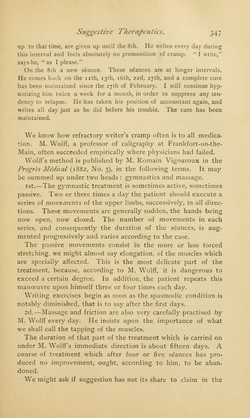 up to that time, are given up until the 8th. He writes every day during this interval and feels absolutely no premonition of cramp.  I write,'' says he,  as I please. On the Sih a new seance. These se'ances are at longer intervals. He comes back on the nth, 13th, 16th, 22d, 27th, and a complete cure has been maintained since the 27th of February. I still continue hyp- notizing him twice a week for a month, in order to suppress any ten- dency to relapse. He has taken his position of accountant again, and writes all day just as he did before his trouble. The cure has been maintained. We know how refractory writer's cramp often is to all medica- tion. M. Wolff, a professor of caligraphy at Frankfort-on-the- Main, often succeeded empirically where physicians had failed. Wolff's method is published by M. Romain Vigouroux in the Progrès Medical (1882, No. 3), in the following terms. It may be summed up under two heads : gymnastics and massage. 1st.—The gymnastic treatment is sometimes active, sometimes passive. Two or three times a day the patient should execute a series of movements of the upper limbs, successively, in all direc- tions. These movements are generally sudden, the hands being now open, now closed. The number of movements in each series, and consequently the duration of the séances, is aug- mented progressively and. varies according to the case. The passive movements consist in the more or less forced stretching, we might almost say elongation, of the muscles which are specially affected. This is the most delicate part of the treatment, because, according to M. Wolff, it is dangerous to exceed a certain degree. In addition, the patient repeats this manoeuvre upon himself three or four times each day. Writing exercises begin as soon as the spasmodic condition is notably diminished, that is to say after the first days. 2d. — Massage and friction are also very carefully practised by M. Wolff every day. He insists upon the importance of what we shall call the tapping of the muscles. The duration of that part of the treatment which is carried on under M. Wolff's immediate direction is about fifteen days. A course of treatment which after four or five se'ances has pro- duced no improvement, ought, according to him, to be aban- doned. We might ask if suggestion has not its share to claim in the