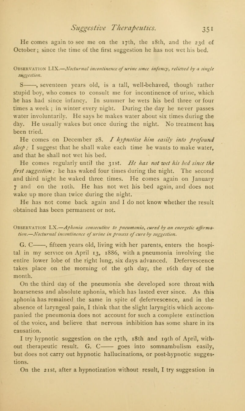 He conies again to see me on the 17th, the iSth, and the 23d of October; since the time of the first suggestion he has not wet his bed. Observation I.IX.—Nocturnal incontinence of urine since infancy, relieved by a single ttion. S , seventeen years old, is a tall, well-behaved, though rather stupid boy, who comes to consult me for incontinence of urine, which he has had since infancy. In summer he wets his bed three or four times a week ; in winter every night. During the day he never passes water involuntarily. He says he makes water about six times during the day. He usually wakes but once during the night. No treatment has, been tried. He comes on December 28. / hypnotize him easily into profound s/cYp ; I suggest that he shall wake each time he wants to make water, and that he shall not wet his bed. He comes regularly until the 31st. He has not wet his bed since the first suggestion : he has waked four times during the night. The second and third night he waked three times. He comes again on January 7 and on the 10th. He has not wet his bed again, and does not wake up more than twice during the night. He has not come back again and I do not know whether the result obtained has been permanent or not. Observation LX.—Aphonia consecutive to pneumonia, cured by an energetic affirma- tion.—Nocturnal incontinence of urine in process of cure by suggestion. G. C , fifteen years old, living with her parents, enters the hospi- tal in my service on April 13, 1886, with a pneumonia involving the entire lower lobe of the right lung, six days advanced. Defervescence takes place on the morning of the 9th day, the 16th day of the month. On the third day of the pneumonia she developed sore throat with hoarseness and absolute aphonia, which has lasted ever since. As this aphonia has remained the same in spite of defervescence, and in the absence of laryngeal pain, I think that the slight laryngitis which accom- panied the pneumonia does not account for such a complete extinction of the voice, and believe that nervous inhibition has some share in its causation. I try hypnotic suggestion on the 17th, 18th and 19th of April, with- out therapeutic result. G. C goes into somnambulism easily, but does not carry out hypnotic hallucinations, or post-hypnotic sugges- tions. On the 21 st, after a hypnotization without result, I try suggestion in