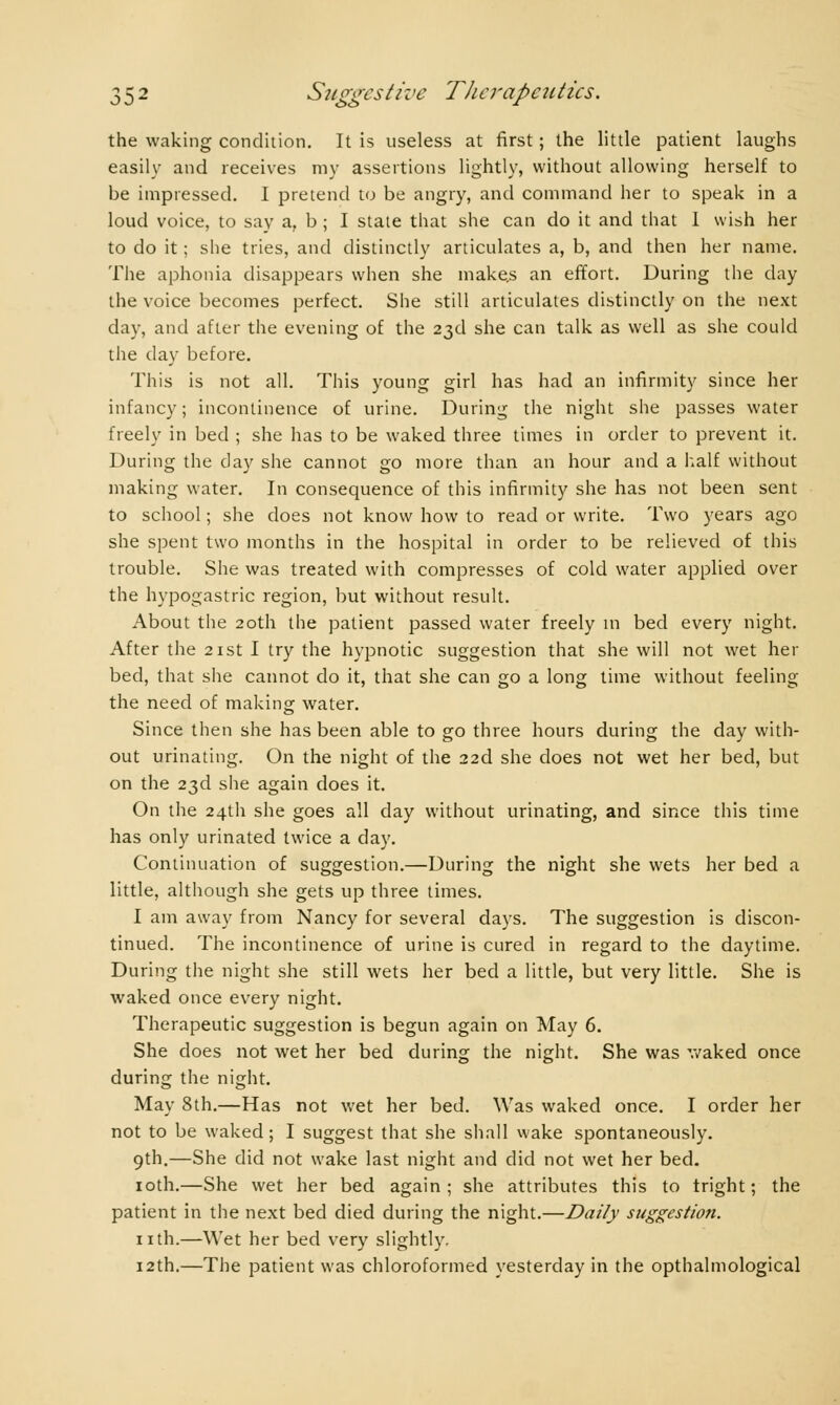 the waking condition. It is useless at first ; the little patient laughs easily and receives my assertions lightly, without allowing herself to be impressed. I pretend to be angry, and command her to speak in a loud voice, to say a, b ; I state that she can do it and that I wish her to do it ; she tries, and distinctly articulates a, b, and then her name. The aphonia disappears when she makes an effort. During the day the voice becomes perfect. She still articulates distinctly on the next day, and after the evening of the 23d she can talk as well as she could the clay before. This is not all. This young girl has had an infirmity since her infancy; incontinence of urine. During the night she passes water freely in bed ; she has to be waked three times in order to prevent it. During the clay she cannot go more than an hour and a half without making water. In consequence of this infirmity she has not been sent to school ; she does not know how to read or write. Two years ago she spent two months in the hospital in order to be relieved of this trouble. She was treated with compresses of cold water applied over the hypogastric region, but without result. About the 20th the patient passed water freely in bed every night. After the 21st I try the hypnotic suggestion that she will not wet her bed, that she cannot do it, that she can go a long time without feeling the need of making water. Since then she has been able to go three hours during the day with- out urinating. On the night of the 22d she does not wet her bed, but on the 23d she again does it. On the 24th she goes all day without urinating, and since this time has only urinated twice a day. Continuation of suggestion.—During the night she wets her bed a little, although she gets up three times. I am away from Nancy for several days. The suggestion is discon- tinued. The incontinence of urine is cured in regard to the daytime. During the night she still wets her bed a little, but very little. She is waked once every night. Therapeutic suggestion is begun again on May 6. She does not wet her bed during the night. She was waked once during the night. May 8th.—Has not wet her bed. Was waked once. I order her not to be waked ; I suggest that she shall wake spontaneously. 9th.—She did not wake last night and did not wet her bed. 10th.—She wet her bed again; she attributes this to tright ; the patient in the next bed died during the night.—Daily suggestion. nth.—Wet her bed very slightly. 12th.—The patient was chloroformed yesterday in the opthalmological