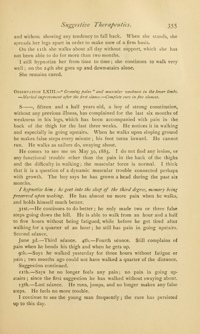 and without showing any tendency to fall back. When she stands, she spreads lier legs apart in order to make sure of a firm basis. On the nth she walks about all day without support, which she has not been able to do for more than two months. I still hypnotize her from time to time ; she continues to walk very well ; on the 24th she goes up and down-stairs alone. She remains cured. Observation LXIII.— Growing pains  and muscular weakness in the loioer limbs. —Marked improvement after the first seance.—Complete cure in five seances. S , fifteen and a half years old, a boy of strong constitution, without any previous illness, has complained for the last six months of weakness in his legs, which has been accompanied with pain in the back of the thigh for the last three weeks. He notices it in walking and especially in going upstairs. When he walks upon sloping ground he makes false steps every minute ; his foot turns inward. He cannot run. He walks as sailors do, swaying about. He comes to see me on May 30, 1885. I do not find any lesion, or any functional trouble other than the pain in the back of the thighs and the difficulty in walking ; the muscular force is normal. I think that it is a question of a dynamic muscular trouble connected perhaps with growth. The boy says he has grown a head during the past six months. / hypnotize him ; he goes into the sleep of the third degree, memory being preserved upon waking. He has almost no more pain when he walks, and holds himself much better. 31st.—He continues to do better ; he only made two or three false steps going down the hill. He is able to walk from an hour and a half to five hours without being fatigued, while before he got tired after walking for a quarter of an hour ; he still has pain in going upstairs. Second séance. June 3d.—Third séance. 4th.—Fourth séance. Still complains of pain when he bends his thigh and when he gets up. gth.—Says he walked yesterday for three hours without fatigue or pain ; two months ago could not have walked a quarter of the distance. Suggestion continued. nth.—Says he no longer feels any pain; no pain in going up- stairs ; since the first suggestion he has walked without swaying about. 13th.—Last séance. He runs, jumps, and no longer makes any false steps. He feels no more trouble. I continue to see the young man frequently ; the cure has persisted up to this day.