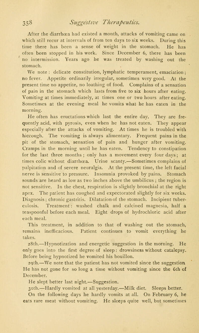 After the diarrhoea had existed a month, attacks of vomiting came on which still recur at intervals of from ten days to six weeks. During this time there has been a sense of weight in the stomach. He has often been stopped in his work. Since December 6, there has been no intermission. Years ago he was treated by washing out the stomach. We note : delicate constitution, lymphatic temperament, emaciation ; no fever. Appetite ordinarily irregular, sometimes very good. At the present time no appetite, no loathing of food. Complains of a sensation of pain in the stomach which lasts from five to six hours after eating. Vomiting at times immediately, at times one or two hours after eating. Sometimes at the evening meal he vomits what he has eaten in the morning. He often has eructations which last the entire day. They are fre- quently acid, with pyrosis, even when he has not eaten. They appear especially after the attacks of vomiting. At times he is troubled with hiccough. The vomiting is always alimentary. Frequent pains in the pit of the stomach, sensation of pain and hunger after vomiting. Cramps in the morning until he has eaten. Tendency to constipation for the last three months ; only has a movement every four days ; at times colic without diarrhoea. Urine scant)'.—Sometimes complains of palpitation and of severe neuralgia. At the present time, the left facial nerve is sensitive to pressure. Insomnia provoked by pains. Stomach sounds are heard as low as two inches above the umbilicus ; the region is not sensitive. In the chest, respiration is slightly bronchial at the right apex. The patient has coughed and expectorated slightly for six weeks. Diagnosis; chronic gastritis. Dilatation of the stomach. Incipient tuber- culosis. Treatment : washed chalk and calcined magnesia, half a teaspoonful before each meal. Eight drops of hydrochloric acid after each meal. This treatment, in addition to that of washing out the stomach, remains inefficacious. Patient continues to vomit everything he takes. 28th.—Hypnotization and energetic suggestion in the morning. He only goes into the first degree of sleep : drowsiness without catalepsy. Before being hypnotized he vomited his bouillon. 2Qth.—We note that the patient has not vomited since the suggestion He has not gone for so long a time without vomiting since the 6th of December. He slept better last night.—Suggestion. 30th.—Hardly vomited at all yesterday.—Milk diet. Sleeps better. On the following days he hardly vomits at all. On February 6, he eats rare meat without vomiting. He sleeps quite well, but sometimes