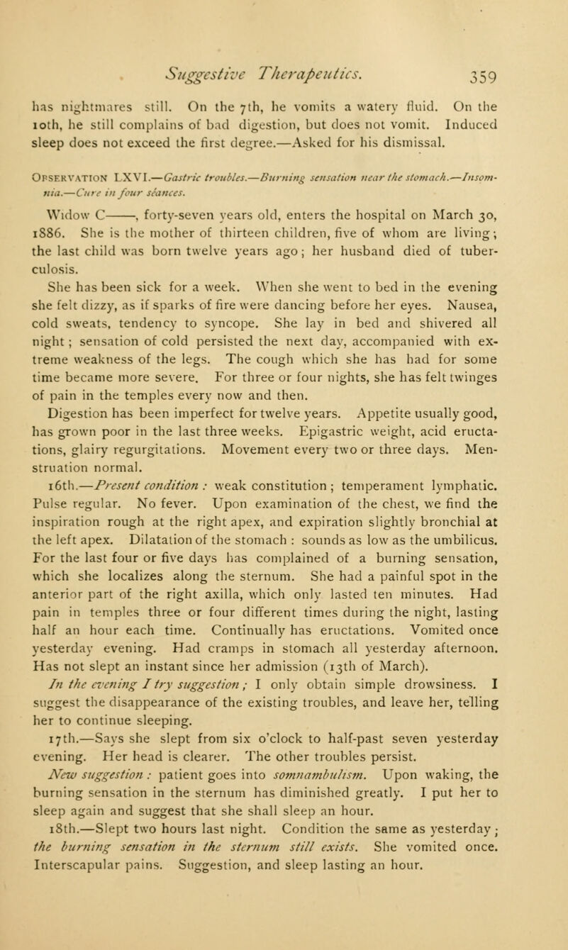 has nightmares still. On the 7th, he vomits a watery fluid. On the 10th, he still complains of bad digestion, but does not vomit. Induced sleep does not exceed the first degree.—Asked for his dismissal. OPSERVATION LXVI.—Gastric troubles.—Burning sensation near the stomach.—Insom- nia.— Cure in four seances. Widow C . forty-seven years old, enters the hospital on March 30, 1S86. She is the mother of thirteen children, five of whom are living; the last child was born twelve years ago ; her husband died of tuber- culosis. She has been sick for a week. When she went to bed in the evening she felt dizzy, as if sparks of fire were dancing before her eyes. Nausea, cold sweats, tendency to syncope. She lay in bed and shivered all night ; sensation of cold persisted the next day, accompanied with ex- treme weakness of the legs. The cough which she has had for some time became more severe. For three or four nights, she has felt twinges of pain in the temples every now and then. Digestion has been imperfect for twelve years. Appetite usually good, has grown poor in the last three weeks. Epigastric weight, acid eructa- tions, glairy regurgitations. Movement every two or three days. Men- struation normal. 16th.—Present condition : weak constitution ; temperament lymphatic. Pulse regular. No fever. Upon examination of the chest, we find the inspiration rough at the right apex, and expiration slightly bronchial at the left apex. Dilatation of the stomach : sounds as low as the umbilicus. For the last four or five days has complained of a burning sensation, which she localizes along the sternum. She had a painful spot in the anterior part of the right axilla, which only lasted ten minutes. Had pain in temples three or four different times during the night, lasting half an hour each time. Continually has eructations. Vomited once yesterday evening. Had cramps in stomach all yesterday afternoon. Has not slept an instant since her admission (13th of March). In the evening I try suggestion ; I only obtain simple drowsiness. I suggest the disappearance of the existing troubles, and leave her, telling her to continue sleeping. 17th.—Says she slept from six o'clock to half-past seven yesterday evening. Her head is clearer. The other troubles persist. New suggestion : patient goes into somnambulism. Upon waking, the burning sensation in the sternum has diminished greatly. I put her to sleep again and suggest that she shall sleep an hour. 18th.—Slept two hours last night. Condition the same as yesterday; the burning sensation in the sternum still exists. She vomited once. Interscapular pains. Suggestion, and sleep lasting an hour.