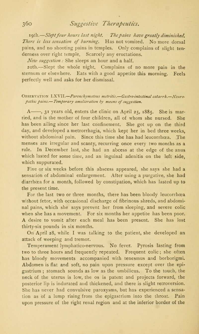 19th.—Slept four hours last night. The pains have greatly diminished. There is /ess sensation of burning. Has not vomited. No more dorsal pains, and no shooting pains in temples. Only complains of slight ten- derness over right temple. Scarcely any eructations. New suggestion : She sleeps an hour and a half. 20th.—Slept the whole night. Complains of no more pain in the sternum or elsewhere. Eats with a good appetite this morning. Feels perfectly well and asks for her dismissal. Observation LXVII.—Parenchymatous metritis.—Gastro-intestinal catarrh.—ATeuro- pat hie pains.— Temporary amelioration by means op suggestion. A , 31 years old, enters the clinic on April 25, 1885. She is mar- ried, and is the mother of four children, all of whom she nursed. She has been ailing since her last confinement. She got up on the third day, and developed a metrorrhagia, which kept her in bed three weeks, without abdominal pain. Since this time she has had leucorrhcea. The menses are irregular and scanty, recurring once every two months as a rule. In December last, she had an abcess at the edge of the anus which lasted for some time, and an inguinal adenitis on the left side, which suppurated. Five or six weeks before this abscess appeared, she says she had a sensation of abdominal enlargement. After using a purgative, she had diarrhoea for a month, followed by constipation, which has lasted up to the present time. For the last two or three months, there has been bloody leucorrhcea without fetor, with occasional discharge of fibrinous shreds, and abdomi- nal pains, which she says prevent her from sleeping, and severe colic when she has a movement. For six months her appetite has been poor. A desire to vomit after each meal has been present. She has lost thirty-six pounds in six months. On April 28, while I was talking to the patient, she developed an attack of weeping and tremor. Temperament lymphatico-nervous. No fever. Pyrosis lasting from two to three hours and frequently repeated. Frequent colic ; she often has bloody movements accompanied with tenesmus and borborigmi. Abdomen is flat and soft, no pain upon pressure except over the epi- gastrium ; stomach sounds as low as the umbilicus. To the touch, the neck of the uterus is low, the os is patent and projects forward, the posterior lip is indurated and thickened, and there is slight retroversion. She has never had convulsive paroxysms, but has experienced a sensa- tion as of a lump rising from the epigastrium into the throat. Pain upon pressure of the right renal region and at the inferior border of the