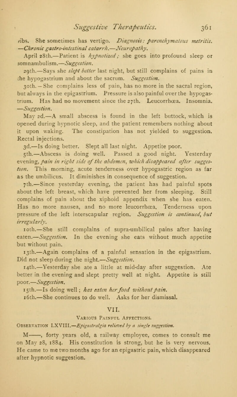 /ibs. She sometimes has vertigo. Diagnosis : parenchymatous metritis. —Chronic gastro-intestinal catarrh.—Neuropathy, April 2SU1.—Patient is hypnotised; she goes into profound sleep or somnambulism.—Suggestion. 29th.—Says she slept better last night, but still complains of pains in :he hypogastrium and about the sacrum. Suggestion. 30th. — She complains less of pain, has no more in the sacral region, but always in the epigastrium. Pressure is also painful over the hypogas- trium. Has had no movement since the 27th. Leucorrhœa. Insomnia. —Suggestion. May 2d.—A small abscess is found in the left buttock, which is opened during hypnotic sleep, and the patient remembers nothing about it upon waking. The constipation has not yielded to suggestion. Rectal injections. 3d.—Is doing better. Slept all last night. Appetite poor. 5th.—Abscess is doing well. Passed a good night. Yesterday evening, pain in right side of the abdomen, which disappeared after sugges- tion. This morning, acute tenderness over hypogastric region as far as the umbilicus. It diminishes in consequence of suggestion. 7th.—Since yesterday evening, the patient has had painful spots about the left breast, which have prevented her from sleeping. Still complains of pain about the xiphoid appendix when she has eaten. Has no more nausea, and no more leucorrhœa. Tenderness upon pressure of the left interscapular region. Suggestion is continued, but irregularly. 10th.—She still complains of supra-umbilical pains after having eaten.—Suggestion. In the evening she eats without much appetite but without pain. 13th.—Again complains of a painful sensation in the epigastrium. Did not sleep during the night.—Suggestion. 14th.—Yesterday she ate a little at mid-day after suggestion. Ate better in the evening and slept pretty well at night. Appetite is still poor.—Suggestion. 15th.—Is doing well ; has eaten her food without pain. 16th.—She continues to do well. Asks for her dismissal. VII. Various Painfcl Affections. Observation LXVIII.—Epigastralgia relievedby a single suggestion. M , forty years old, a railway employee, comes to consult me on May 28, 1884. His constitution is strong, but he is very nervous. He came to me two months ago for an epigastric pain, which disappeared after hypnotic suggestion.