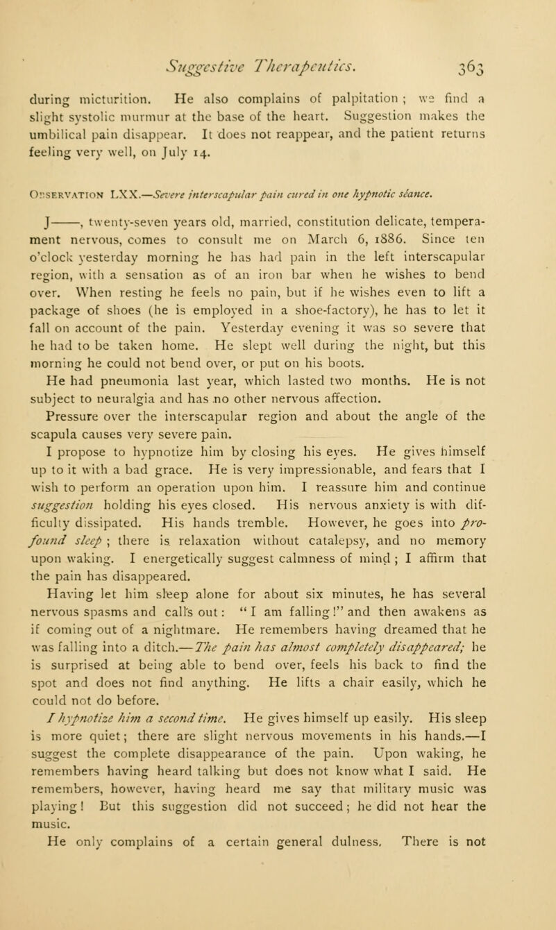 during micturition. He also complains of palpitation ; we find a slight systolic murmur at the base of the heart. Suggestion makes the umbilical pain disappear. It does not reappear, and the patient returns feeling very well, on July 14. Observation LXX.—Serere interscapular fain cured in one hypnotic seance. J , twenty-seven years old, married, constitution delicate, tempera- ment nervous, comes to consult me 011 March 6, 1886. Since ten o'clock yesterday morning he has had pain in the left interscapular region, with a sensation as of an iron bar when he wishes to bend over. When resting he feels no pain, but if he wishes even to lift a package of shoes (he is employed in a shoe-factory), he has to let it fall on account of the pain. Yesterday evening it was so severe that he had to be taken home. He slept well during the night, but this morning he could not bend over, or put on his boots. He had pneumonia last year, which lasted two months. He is not subject to neuralgia and has no other nervous affection. Pressure over the interscapular region and about the angle of the scapula causes very severe pain. I propose to hypnotize him by closing his eyes. He gives himself up to it with a bad grace. He is very impressionable, and fears that I wish to perform an operation upon him. I reassure him and continue suggestion holding his eyes closed. His nervous anxiety is with dif- ficulty dissipated. His hands tremble. However, he goes into pro- found sleep ; there is relaxation without catalepsy, and no memory upon waking. I energetically suggest calmness of mind ; I affirm that the pain has disappeared. Having let him sleep alone for about six minutes, he has several nervous spasms and call's out : I am falling! and then awakens as if coming out of a nightmare. He remembers having dreamed that he was falling into a ditch.— The pain has almost completely disappeared; he is surprised at being able to bend over, feels his back to find the spot and does not find anything. He lifts a chair easily, which he could not do before. I hypnotize him a second time. He gives himself up easily. His sleep is more quiet ; there are slight nervous movements in his hands.—I suggest the complete disappearance of the pain. Upon waking, he remembers having heard talking but does not know what I said. He remembers, however, having heard me say that military music was playing ! But this suggestion did not succeed ; he did not hear the music. He only complains of a certain general dulness. There is not