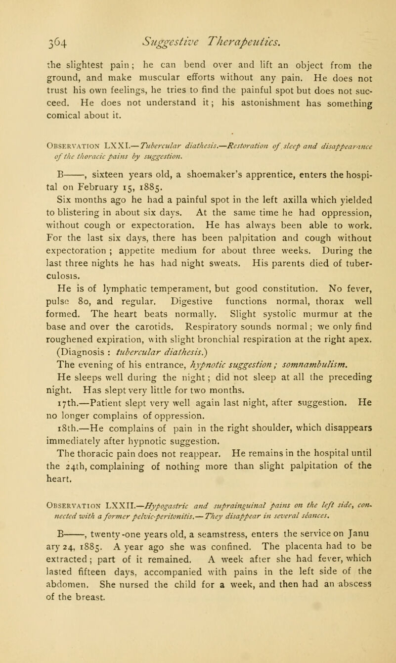 :he slightest pain; he can bend over and lift an object from the ground, and make muscular efforts without any pain. He does not trust his own feelings, he tries to find the painful spot but does not suc- ceed. He does not understand it ; his astonishment has something comical about it. Observation LXXI.— Tuberadar diathesis.—Restoration of sleep and disappearance of the thoracic pains by suggestion. B , sixteen years old, a shoemaker's apprentice, enters the hospi- tal on February 15, 1885. Six months ago he had a painful spot in the left axilla which yielded to blistering in about six days. At the same time he had oppression, without cough or expectoration. He has always been able to work. For the last six days, there has been palpitation and cough without expectoration ; appetite medium for about three weeks. During the last three nights he has had night sweats. His parents died of tuber- culosis. He is of lymphatic temperament, but good constitution. No fever, pulse 80, and regular. Digestive functions normal, thorax well formed. The heart beats normally. Slight systolic murmur at the base and over the carotids. Respiratory sounds normal ; we only find roughened expiration, with slight bronchial respiration at the right apex. (Diagnosis : tubercular diathesis.) The evening of his entrance, hypnotic suggestion ; somnambulism. He sleeps well during the night ; did not sleep at all the preceding night. Has slept very little for two months. 17th.—Patient slept very well again last night, after suggestion. He no longer complains of oppression. 18th.—He complains of pain in the right shoulder, which disappears immediately after hypnotic suggestion. The thoracic pain does not reappear. He remains in the hospital until the 24th, complaining of nothing more than slight palpitation of the heart. Observation LXXII.—Hypogastric and suprainguinal pains on the left side, con- nee ted with a former pelvic-peritonitis.— They disappear in several séances. B , twenty-one years old, a seamstress, enters the service on Janu ary 24, 1885. A year ago she was confined. The placenta had to be extracted ; part of it remained. A week after she had fever, which lasted fifteen days, accompanied with pains in the left side of the abdomen. She nursed the child for a week, and then had an abscess of the breast.