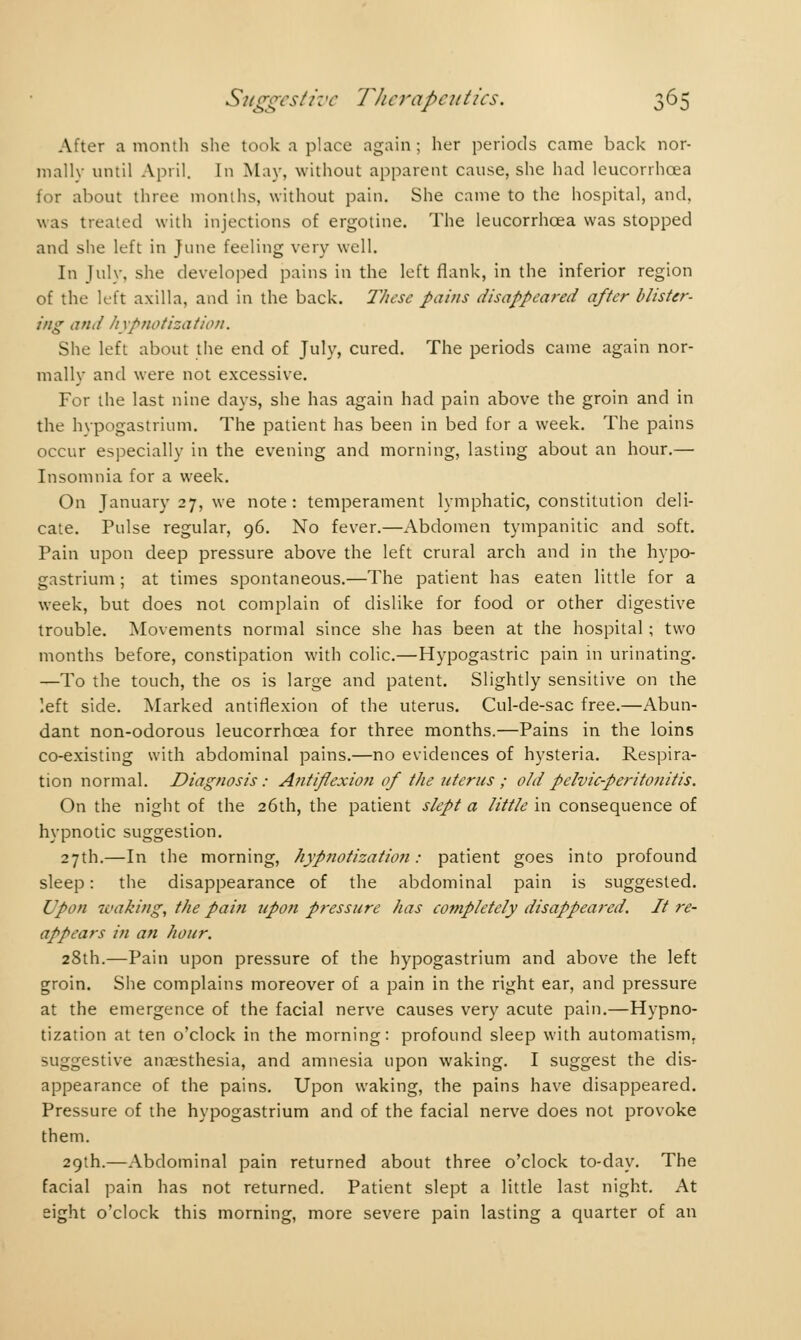 After a month she took a place again; her periods came back nor- mally until April. In May. without apparent cause, she had leucorrhoea for about three months, without pain. She came to the hospital, and, was treated with injections of ergotine. The leucorrhoea was stopped and she left in June feeling very well. In July, she developed pains in the left flank, in the inferior region of the left axilla, and in the back. These pains disappeared after blister- ing and hypnotization. She left about the end of July, cured. The periods came again nor- mally and were not excessive. For the last nine days, she has again had pain above the groin and in the hypogastrium. The patient has been in bed for a week. The pains occur especially in the evening and morning, lasting about an hour.— Insomnia for a week. On January 27, we note: temperament lymphatic, constitution deli- cate. Pulse regular, 96. No fever.—Abdomen tympanitic and soft. Pain upon deep pressure above the left crural arch and in the hypo- gastrium ; at times spontaneous.—The patient has eaten little for a week, but does not complain of dislike for food or other digestive trouble. Movements normal since she has been at the hospital ; two months before, constipation with colic.—Hypogastric pain in urinating. —To the touch, the os is large and patent. Slightly sensitive on the left side. Marked antiflexion of the uterus. Cul-de-sac free.—Abun- dant non-odorous leucorrhoea for three months.—Pains in the loins co-existing with abdominal pains.—no evidences of hysteria. Respira- tion normal. Diagnosis : Antiflexion of the uterus ; old pelvic-peritonitis. On the night of the 26th, the patient slept a little in consequence of hypnotic suggestion. 27th.—In the morning, hypnotization: patient goes into profound sleep : the disappearance of the abdominal pain is suggested. Upon leaking, the pain upon pressure has completely disappeared. It re- appears in an hour. 28th.—Pain upon pressure of the hypogastrium and above the left groin. She complains moreover of a pain in the right ear, and pressure at the emergence of the facial nerve causes very acute pain.—Hypno- tization at ten o'clock in the morning: profound sleep with automatism, suggestive anaesthesia, and amnesia upon waking. I suggest the dis- appearance of the pains. Upon waking, the pains have disappeared. Pressure of the hypogastrium and of the facial nerve does not provoke them. 29th.—Abdominal pain returned about three o'clock to-day. The facial pain has not returned. Patient slept a little last night. At eight o'clock this morning, more severe pain lasting a quarter of an