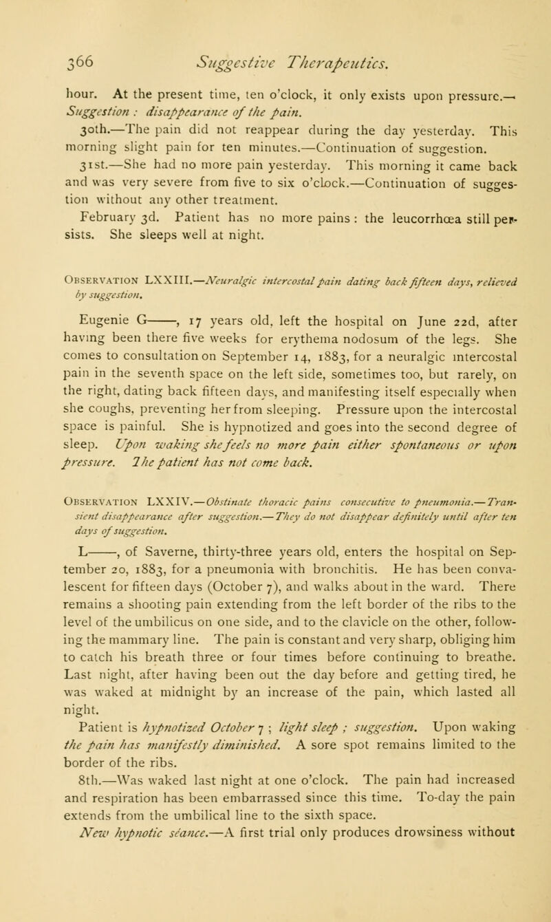 hour. At the present time, ten o'clock, it only exists upon pressure.^ Suggestion : disappearance of the pain. 30th.—The pain did not reappear during the day yesterday. This morning slight pain for ten minutes.—Continuation of suggestion. 31st.—She had no more pain yesterday. This morning it came back and was very severe from five to six o'cLock.—Continuation of sugges- tion without any other treatment. February 3d. Patient has no more pains : the leucorrhcea still per- sists. She sleeps well at night. Observation LXXIII.—Neuralgic intercostal pain dating back pi/teen days, relieved by suggestion. Eugenie G , 17 years old. left the hospital on June 22d, after having been there five weeks for erythema nodosum of the legs. She comes to consultation on September 14, 1883, for a neuralgic intercostal pain in the seventh space on the left side, sometimes too, but rarely, on the right, dating back fifteen days, and manifesting itself especially when she coughs, preventing her from sleeping. Pressure upon the intercostal space is painful. She is hypnotized and goes into the second degree of sleep. Upon waking she feels no more pain either spontaneous or upon pressure. 2he patient has not come back. Observation LXXIV.—Obstinate thoracic pains consecutive to pneumonia.— Tran- sient disappearance after suggestion.— They do not disappear definitely until after ten days of suggestion. L , of Saverne, thirty-three years old, enters the hospital on Sep- tember 20, 1883, for a pneumonia with bronchitis. He has been conva- lescent for fifteen days (October 7), and walks about in the ward. There remains a shooting pain extending from the left border of the ribs to the level of the umbilicus on one side, and to the clavicle on the other, follow- ing the mammary line. The pain is constant and very sharp, obliging him to catch his breath three or four times before continuing to breathe. Last night, after having been out the day before and getting tired, he was waked at midnight by an increase of the pain, which lasted all night. Patient is hypnotized October 7 ; light sleep ; suggestion. Upon waking the pain has manifestly diminished. A sore spot remains limited to the border of the ribs. 8th.—Was waked last night at one o'clock. The pain had increased and respiration has been embarrassed since this time. To-day the pain extends from the umbilical line to the sixth space. New hypnotic seance.—A first trial only produces drowsiness without