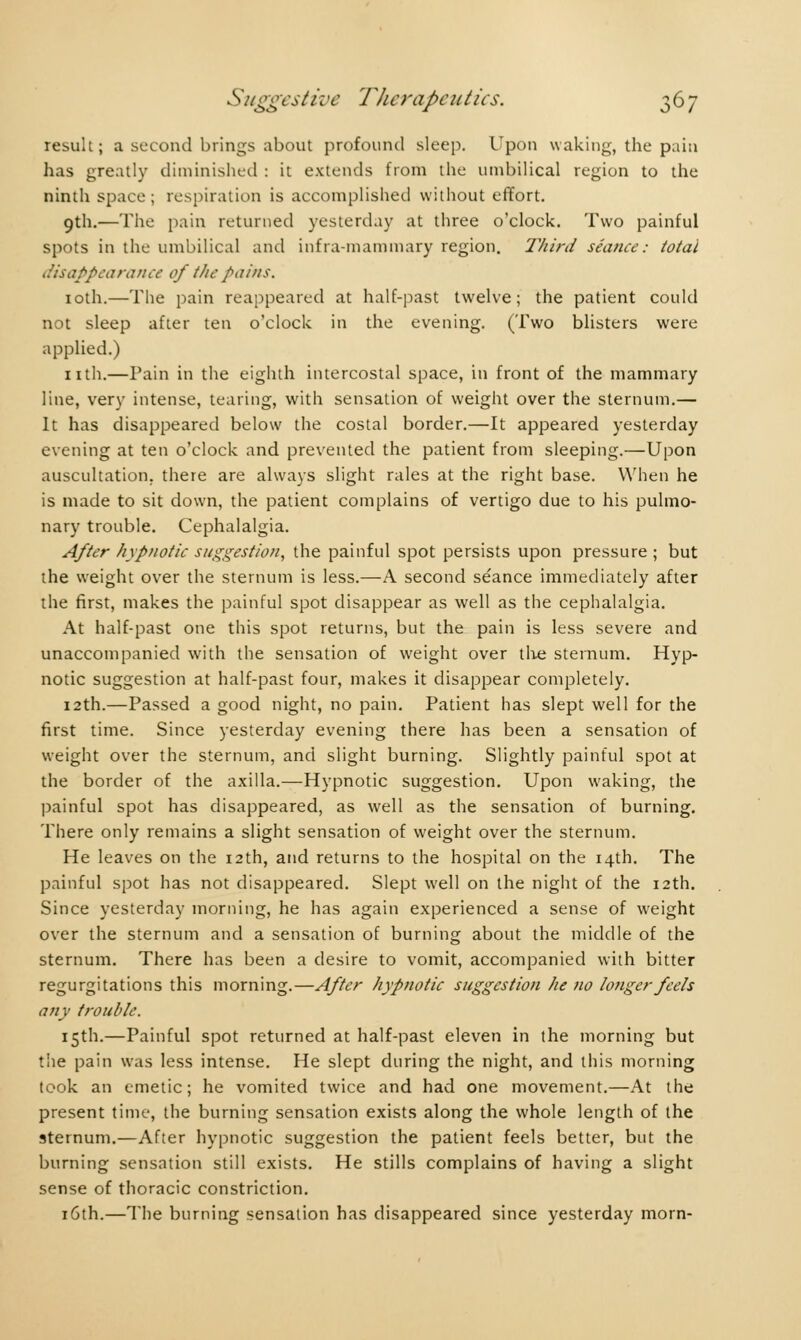 result; a second brings about profound sleep. Upon waking, the pain has greatly diminished : it extends from the umbilical region to the ninth space; respiration is accomplished without effort. 9th.—The pain returned yesterday at three o'clock. Two painful spots in the umbilical and infra-mammary region. Third séance: total disappearance of the pains. 10th.—The pain reappeared at half-past twelve; the patient could not sleep after ten o'clock in the evening. (Two blisters were applied.) nth.—Pain in the eighth intercostal space, in front of the mammary line, very intense, tearing, with sensation of weight over the sternum.— It has disappeared below the costal border.—It appeared yesterday evening at ten o'clock and prevented the patient from sleeping.—Upon auscultation, there are always slight rales at the right base. When he is made to sit down, the patient complains of vertigo due to his pulmo- nary trouble. Cephalalgia. After hypnotic suggestion, the painful spot persists upon pressure ; but the weight over the sternum is less.—A second séance immediately after the first, makes the painful spot disappear as well as the cephalalgia. At half-past one this spot returns, but the pain is less severe and unaccompanied with the sensation of weight over the sternum. Hyp- notic suggestion at half-past four, makes it disappear completely. 12th.—Passed a good night, no pain. Patient has slept well for the first time. Since yesterday evening there has been a sensation of weight over the sternum, and slight burning. Slightly painful spot at the border of the axilla.—Hypnotic suggestion. Upon waking, the painful spot has disappeared, as well as the sensation of burning. There only remains a slight sensation of weight over the sternum. He leaves on the 12th, and returns to the hospital on the 14th. The painful spot has not disappeared. Slept well on the night of the 12th. Since yesterday morning, he has again experienced a sense of weight over the sternum and a sensation of burning about the middle of the sternum. There has been a desire to vomit, accompanied with bitter regurgitations this morning.—After hypnotic suggestion he no longer feels any trouble. 15th.—Painful spot returned at half-past eleven in the morning but the pain was less intense. He slept during the night, and this morning took an emetic ; he vomited twice and had one movement.—At the present time, the burning sensation exists along the whole length of the sternum.—After hypnotic suggestion the patient feels better, but the burning sensation still exists. He stills complains of having a slight sense of thoracic constriction. 16th.—The burning sensation has disappeared since yesterday morn-