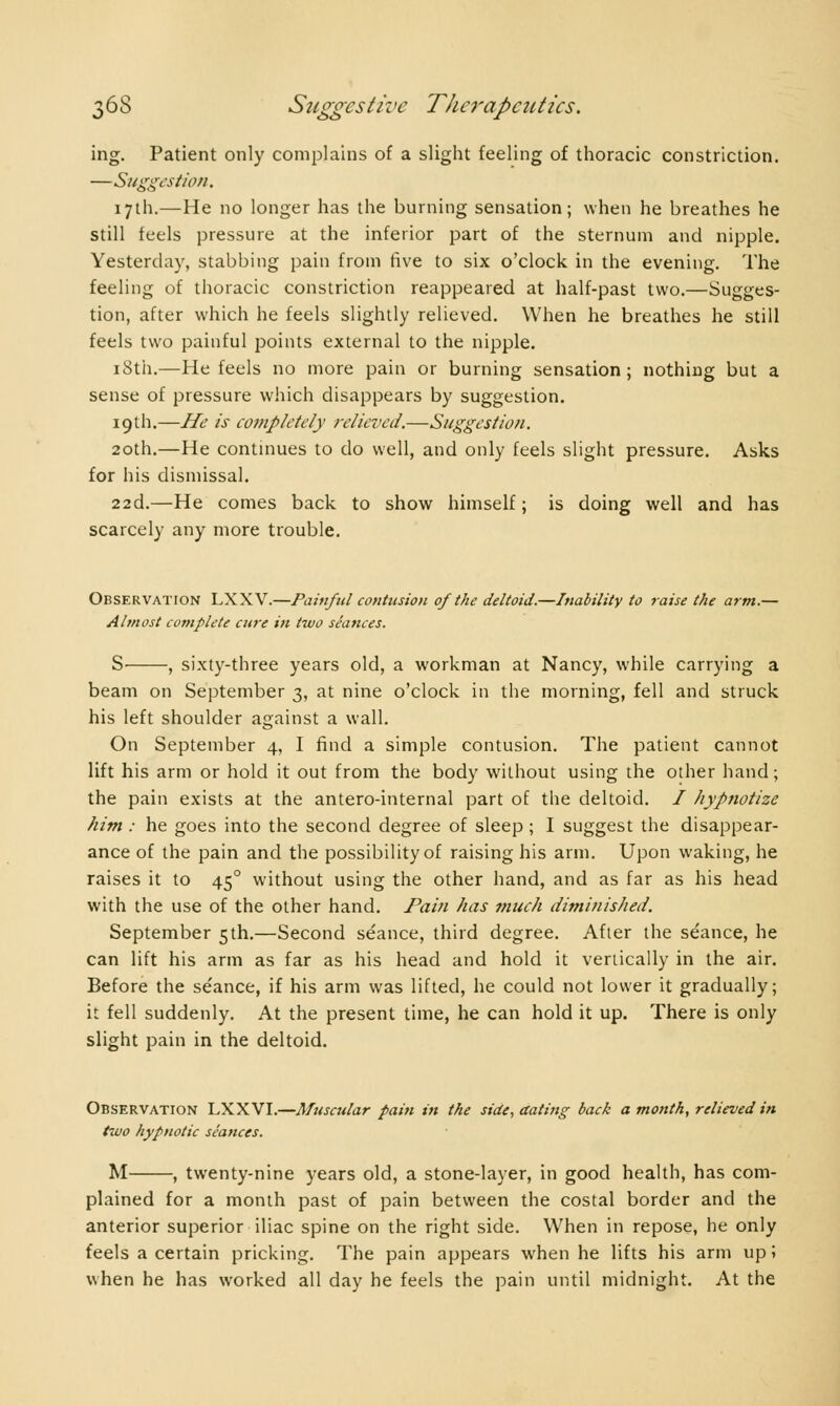 ing. Patient only complains of a slight feeling of thoracic constriction. —Suggestion. 17th.—He no longer has the burning sensation; when he breathes he still feels pressure at the inferior part of the sternum and nipple. Yesterday, stabbing pain from five to six o'clock in the evening. The feeling of thoracic constriction reappeared at half-past two.—Sugges- tion, after which he feels slightly relieved. When he breathes he still feels two painful points external to the nipple. 18th.—He feels no more pain or burning sensation; nothing but a sense of pressure which disappears by suggestion. 19th.—He is completely relieved.—Suggestion. 20th.—He continues to do well, and only feels slight pressure. Asks for his dismissal. 22d.—He comes back to show himself ; is doing well and has scarcely any more trouble. Observation LXXV.—Painful contusion of the deltoid.—Inability to raise the arm.— Almost complete cure in two séances. S , sixty-three years old, a workman at Nancy, while carrying a beam on September 3, at nine o'clock in the morning, fell and struck his left shoulder against a wall. On September 4, I find a simple contusion. The patient cannot lift his arm or hold it out from the body without using the other hand ; the pain exists at the antero-internal part of the deltoid. / hypnotize him : he goes into the second degree of sleep ; I suggest the disappear- ance of the pain and the possibility of raising his arm. Upon waking, he raises it to 450 without using the other hand, and as far as his head with the use of the other hand. Pain has much diminished. September 5th.—Second séance, third degree. After the séance, he can lift his arm as far as his head and hold it vertically in the air. Before the séance, if his arm was lifted, he could not lower it gradually; it fell suddenly. At the present time, he can hold it up. There is only slight pain in the deltoid. Observation LXXVI.—Muscular pain in the side, dating back a month, relieved in two hypnotic séances. M , twenty-nine years old, a stone-layer, in good health, has com- plained for a month past of pain between the costal border and the anterior superior iliac spine on the right side. When in repose, he only feels a certain pricking. The pain appears when he lifts his arm up ; when he has worked all day he feels the pain until midnight. At the