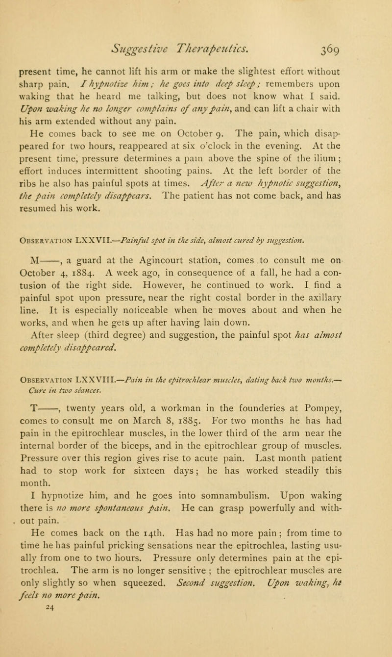 present time, he cannot lift his arm or make the slightest effort without sharp pain. I hypnotize him; he goes into deep sleep ; remembers upon waking that he heard me talking, but does not know what I said. Upon waking he no longer complains of any pain, and can lift a chair with his arm extended without any pain. He comes back to see me on October 9. The pain, which disap- peared for two hours, reappeared at six o'clock in the evening. At the present time, pressure determines a pain above the spine of the ilium ; effort induces intermittent shooting pains. At the left border of the ribs he also has painful spots at times. After a new hypnotic suggestion, the pain Completely disappears. The patient has not come back, and has resumed his work. Observation LXXVII.—Painful spot in the side, almost cured by suggestion. M , a guard at the Agincourt station, comes to consult me on October 4, 1884. A week ago, in consequence of a fall, he had a con- tusion of the right side. However, he continued to work. I find a painful spot upon pressure, near the right costal border in the axillary line. It is especially noticeable when he moves about and when he works, and when he gets up after having lain down. After sleep (third degree) and suggestion, the painful spot has almost completely disappeared. Observation LXXVIII.—Pain in the epitrochlear muscles, dating back two months.— Cure in two séances. T , twenty years old, a workman in the founderies at Pompey, comes to consult me on March 8, 1885. For two months he has had pain in the epitrochlear muscles, in the lower third of the arm near the internal border of the biceps, and in the epitrochlear group of muscles. Pressure over this region gives rise to acute pain. Last month patient had to stop work for sixteen days ; he has worked steadily this month. I hypnotize him, and he goes into somnambulism. Upon waking there is no more spontaneous pain. He can grasp powerfully and with- out pain. He comes back on the 14th. Has had no more pain ; from time to time he has painful pricking sensations near the epitrochlea, lasting usu- ally from one to two hours. Pressure only determines pain at the epi- trochlea. The arm is no longer sensitive ; the epitrochlear muscles are only slightly so when squeezed. Second suggestion. Upon waking, he feels no more pain. 24