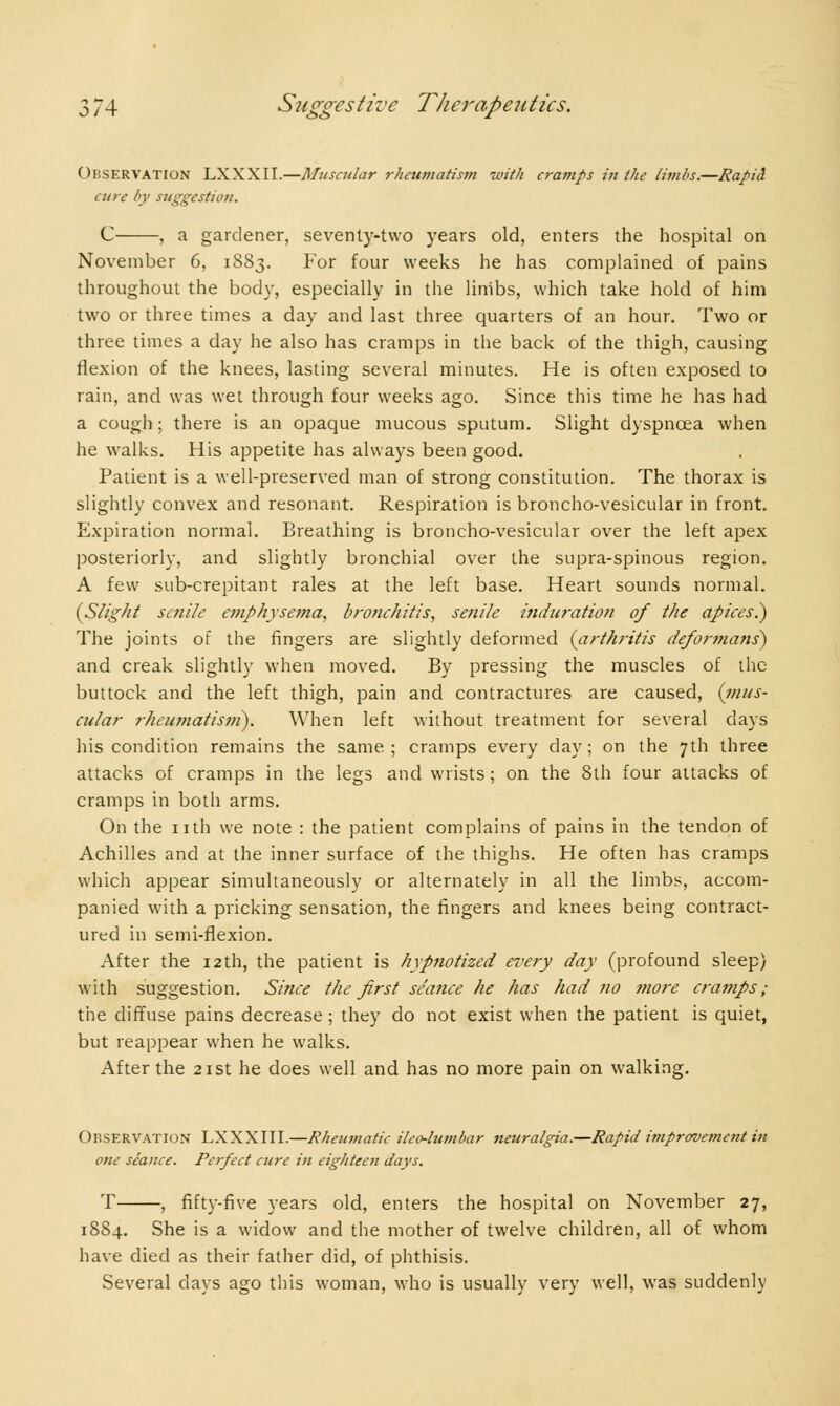 Observation LXXXII.—Muscular rheumatism with cramps in the limbs.—Rapid cure by suggestion. C , a gardener, seventy-two years old, enters the hospital on November 6, 1883. For four weeks he has complained of pains throughout the body, especially in the linibs, which take hold of him two or three times a day and last three quarters of an hour. Two or three times a day he also has cramps in the back of the thigh, causing flexion of the knees, lasting several minutes. He is often exposed to rain, and was wet through four weeks ago. Since this time he has had a cough ; there is an opaque mucous sputum. Slight dyspnoea when he walks. His appetite has always been good. Patient is a well-preserved man of strong constitution. The thorax is slightly convex and resonant. Respiration is broncho-vesicular in front. Expiration normal. Breathing is broncho-vesicular over the left apex posteriorly, and slightly bronchial over the supra-spinous region. A few sub-crepitant rales at the left base. Heart sounds normal. {Slight senile emphysema, bronchitis, senile induration of the apices?) The joints of the fingers are slightly deformed (arthritis deformans) and creak slightly when moved. By pressing the muscles of the buttock and the left thigh, pain and contractures are caused, {mus- cular rheumatism). When left without treatment for several days his condition remains the same; cramps every day; on the 7th three attacks of cramps in the legs and wrists ; on the 8th four attacks of cramps in both arms. On the nth we note : the patient complains of pains in the tendon of Achilles and at the inner surface of the thighs. He often has cramps which appear simultaneously or alternately in all the limbs, accom- panied with a pricking sensation, the fingers and knees being contract- ured in semi-flexion. After the 12th, the patient is hypnotized every day (profound sleep) with suggestion. Since the first seance he has had no more cramps; the diffuse pains decrease ; they do not exist when the patient is quiet, but reappear when he walks. After the 21st he does well and has no more pain on walking. Observation LXXXIII.—Rheumatic ileo-lumbar neuralgia.—Rapid improvement in one seance. Perfect cure in eighteen days. T , fifty-five years old, enters the hospital on November 27, 1884. She is a widow and the mother of twelve children, all of whom have died as their father did, of phthisis. Several clays ago this woman, who is usually very well, was suddenly