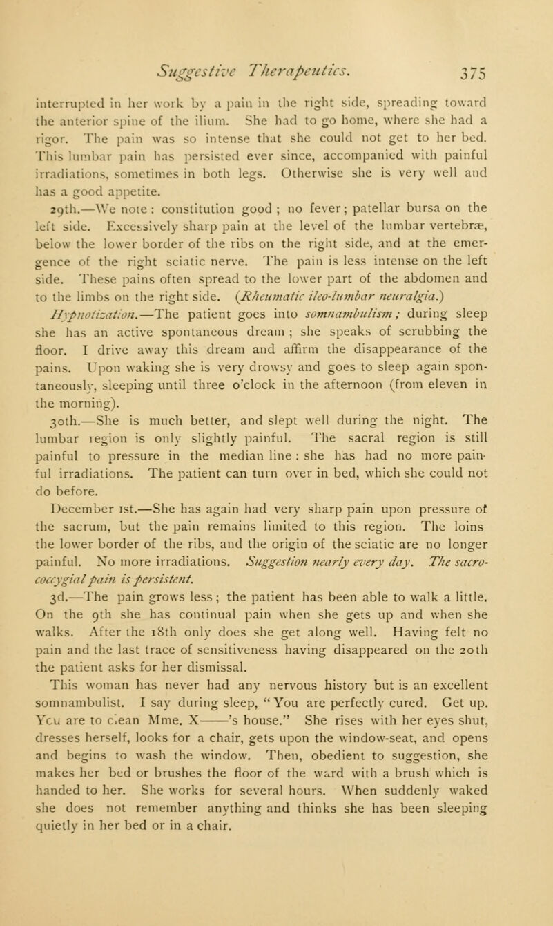 interrupted in her work by a pain in the right side, spreading toward the anterior spine of the ilium. She had to go home, where she had a rigor. The pain was so intense that she could not get to her bed. This lumbar pain has persisted ever since, accompanied with painful irradiations, sometimes in both legs. Otherwise she is very well and has a good appetite. 29th.—We noie: constitution good ; no fever; patellar bursa on the left side. Excessively sharp pain at the level of the lumbar vertebrae, below the lower border of the ribs on the right side, and at the emer- gence of the right sciatic nerve. The pain is less intense on the left side. These pains often spread to the lower part of the abdomen and to the limbs on the right side. {Rheumatic iko-lumbar neuralgia.) Hypnotization.—The patient goes into somnambulism; during sleep she has an active spontaneous dream ; she speaks of scrubbing the floor. I drive away this dream and affirm the disappearance of the pains. Upon waking she is very drowsy and goes to sleep again spon- taneouslv, sleeping until three o'clock in the afternoon (from eleven in the morning). 30th.—She is much better, and slept well during the night. The lumbar region is only slightly painful. The sacral region is still painful to pressure in the median line : she has had no more pain- ful irradiations. The patient can turn over in bed, which she could not do before. December 1st.—She has again had very sharp pain upon pressure of the sacrum, but the pain remains limited to this region. The loins the lower border of the ribs, and the origin of the sciatic are no longer painful. No more irradiations. Suggestion nearly every day. The sacro- coccygial pain is persistent. 3d.—The pain grows less ; the patient has been able to walk a little. On the 9th she has continual pain when she gets up and when she walks. After the iSth only does she get along well. Having felt no pain and the last trace of sensitiveness having disappeared on the 20th the patient asks for her dismissal. This woman has never had any nervous history but is an excellent somnambulist. I say during sleep, You are perfectly cured. Get up. Ycu are to ciean Mme. X 's house. She rises with her eyes shut, dresses herself, looks for a chair, gets upon the window-seat, and opens and begins to wash the window. Then, obedient to suggestion, she makes her bed or brushes the floor of the ward with a brush which is handed to her. She works for several hours. When suddenly waked she does not remember anything and thinks she has been sleeping quietly in her bed or in a chair.