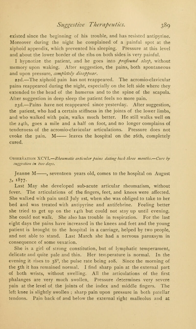 existed since the beginning of his trouble, and has resisted antipyrine. Moreover during the night he complained of a painful spot at the xiphoid appendix, which prevented his sleeping. Pressure at this level and about the lower border of the ribs on both sides is very painful. I hvpnotize the patient, and he goes into profound sleep, without memory upon waking. After suggestion, the pains, both spontaneous and upon pressure, completely disappear. 22cl.—The xiphoid pain has not reappeared. The acromioclavicular pains reappeared during the night, especially on the left side where they extended to the head of the humerus and to the spine of the scapula. After suggestion in deep sleep the patient feels no more pain. 23d.—Pains have not reappeared since yesterday. After suggestion, the patient, who had a certain stiffness in the joints of the lower limbs, and who walked with pain, walks much better. He still walks well on the 24th, goes a mile and a half on foot, and no longer complains of tenderness of the acromio-clavicular articulations. Pressure does not evoke the pain. M leaves the hospital on the 26th, completely cured. Observation XCVI.—Rheumatic at ticnlar pains dating back three months.—Cure by suggestion in two days. Jeanne M , seventeen years old, comes to the hospital on August 3, 1877. Last May she developed sub-acute articular rheumatism, without fever. The articulations of the fingers, feet, and knees were affected. She walked with pain until July 1st, when she was obliged to take to her bed and was treated with antipyrine and antifebrine. Feeling better she tried to get up on the 14th but could not stay up until evening. She could not walk. She also has trouble in respiration. For the last eight days the pains have increased in the knees and feet and the young patient is brought to the hospital in a carriage, helped by two people, and not able to stand. Last March she had a nervous paroxsym in consequence of some vexation. She is a girl of strong constitution, but of lymphatic temperament, delicate and quite pale and thin. Her temperature is normal. In the evening it rises to 380, the pulse rate being 108. Since the morning of the 5th it has remained normal. I find sharp pain at the external part of both wrists, without swelling. All the articulations of the first phalanges are very much swollen. Pressure determines very severe pain at the level of the joints of the index and middle fingers. The left knee is slightly swollen ; sharp pain upon pressure in both patellar tendons. Pain back of and below the external right malleolus and at