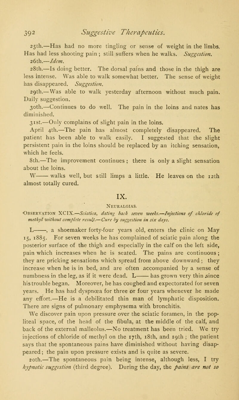 25th.—Has had no more tingling or sense of weight in the limbs. Has had less shooting pain ; still suffers when he walks. Suggestion. 26th.—Idem. 28th.—Is doing better. The dorsal pains and those in the thigh are less intense. Was able to walk somewhat better. The sense of weight has disappeared. Suggestion. 29th.— Was able to walk yesterday afternoon without much pain. Daily suggestion. 30th.—Continues to do well. The pain in the loins and nates has diminished. 31st.—Only complains of slight pain in the loins. April 4th.—The pain has almost completely disappeared. The patient has been able to walk easily. I suggested that the slight persistent pain in the loins should be replaced by an itching sensation, which he feels. 8th.—The improvement continues ; there is only a slight sensation about the loins. W walks well, but still limps a little. He leaves on the 12th almost totally cured. IX. Neuralgias. •Observation XCIX.—Sciatica, dating back seven weeks.—Injections of chloride of methyl without complete result.—Cure by suggestion in six days. L , a shoemaker forty-four years old, enters the clinic on May 15, 1885. For seven weeks he has complained of sciatic pain along the posterior surface of the thigh and especially in the calf on the left side, pain which increases when he is seated. The pains are continuous ; they are pricking sensations which spread from above downward ; they increase when he is in bed, and are often accompanied by a sense of numbness in the leg, as if it were dead. L has grown very thin .since his trouble began. Moreover, he has coughed and expectorated for seven years. He has had dyspnoea for three or four years whenever he made any effort.—He is a debilitated thin man of lymphatic disposition. There are signs of pulmonary emphysema with bronchitis. We discover pain upon pressure over the sciatic foramen, in the pop- liteal space, of the head of the fibula, at the middle of the calf, and back of the external malleolus.—No treatment has been tried. We try injections of chloride of methyl on the 17th, 18th, and 19th ; the patient says that the spontaneous pains have diminished without having disap- peared; the pain upon pressure exists and is quite as severe. 20th.—The spontaneous pain being intense, although less, I try hypnotic suggestion (third degree). During the day, the pains are not so