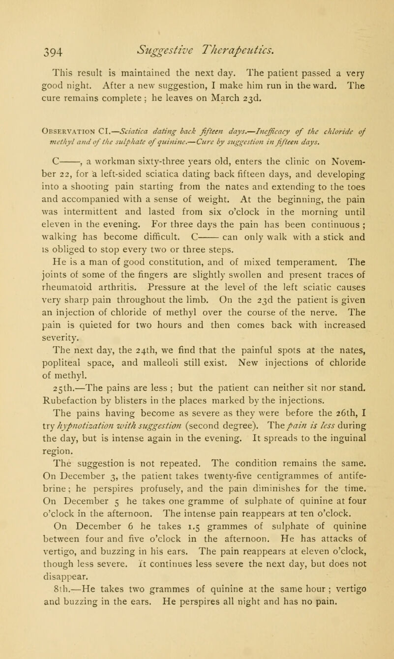 This result is maintained the next day. The patient passed a very good night. After a new suggestion, I make him run in the ward. The cure remains complete ; he leaves on March 23d. Observation CI.—Sciatica dating back fifteen days.—Inefficacy of the chloride of methyl ami of the sulphate of quinine.—Cure by suggestion in fifteen days. C , a workman sixty-three years old, enters the clinic on Novem- ber 22, for a left-sided sciatica dating back fifteen days, and developing into a shooting pain starting from the nates and extending to the toes and accompanied with a sense of weight. At the beginning, the pain was intermittent and lasted from six o'clock in the morning until eleven in the evening. For three days the pain has been continuous ; walking has become difficult. C can only walk with a stick and is obliged to stop every two or three steps. He is a man of good constitution, and of mixed temperament. The joints of some of the fingers are slightly swollen and present traces of rheumatoid arthritis. Pressure at the level of the left sciatic causes very sharp pain throughout the limb. On the 23d the patient is given an injection of chloride of methyl over the course of the nerve. The pain is quieted for two hours and then comes back with increased severity. The next day, the 24th, we find that the painful spots at the nates, popliteal space, and malleoli still exist. New injections of chloride of methyl. 25th.—The pains are less ; but the patient can neither sit nor stand. Rubéfaction by blisters in the places marked by the injections. The pains having become as severe as they were before the 26th, I try hypnotization with suggestion (second degree). The pain is less during the day, but is intense again in the evening. It spreads to the inguinal region. The suggestion is not repeated. The condition remains the same. On December 3, the patient takes twenty-five centigrammes of antife- brine ; he perspires profusely, and the pain diminishes for the time. On December 5 he takes one gramme of sulphate of quinine at four o'clock in the afternoon. The intense pain reappears at ten o'clock. On December 6 he takes 1.5 grammes of sulphate of quinine between four and five o'clock in the afternoon. He has attacks of vertigo, and buzzing in his ears. The pain reappears at eleven o'clock, though less severe. It continues less severe the next day, but does not disappear. 8th.—He takes two grammes of quinine at the same hour ; vertigo and buzzing in the ears. He perspires all night and has no pain.