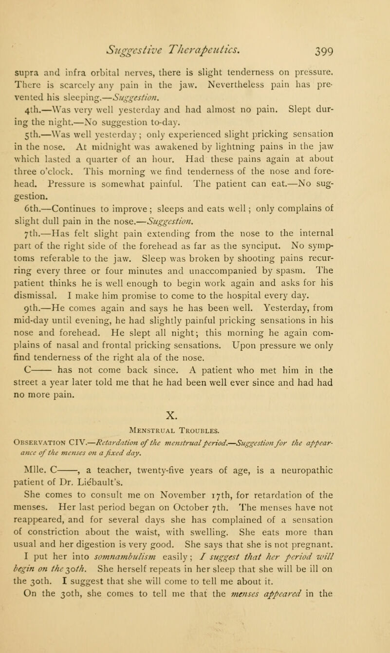 supra and infra orbital nerves, there is slight tenderness on pressure. There is scarcely any pain in the jaw. Nevertheless pain has pre- vented his sleeping.—Suggestion. 4th.—Was very well yesterday and had almost no pain. Slept dur- ing the night.—No suggestion to-day. 5th.—Was well yesterday; only experienced slight pricking sensation in the nose. At midnight was awakened by lightning pains in the jaw which lasted a quarter of an hour. Had these pains again at about three o'clock. This morning we find tenderness of the nose and fore- head. Pressure is somewhat painful. The patient can eat.—No sug- gestion. 6th.—Continues to improve ; sleeps and eats well ; only complains of slight dull pain in the nose.—Suggestion. 7th.—Has felt slight pain extending from the nose to the internal part of the right side of the forehead as far as the synciput. No symp- toms referable to the jaw. Sleep was broken by shooting pains recur- ring every three or four minutes and unaccompanied by spasm. The patient thinks he is well enough to begin work again and asks for his dismissal. I make him promise to come to the hospital every day. 9th.—He comes again and says he has been well. Yesterday, from mid-day until evening, he had slightly painful pricking sensations in his nose and forehead. He slept all night; this morning he again com- plains of nasal and frontal pricking sensations. Upon pressure we only find tenderness of the right ala of the nose. C has not come back since. A patient who met him in the street a year later told me that he had been well ever since and had had no more pain. X. Menstrual Troubles. Observation CIV.—Retardation of the menstrual period.—Suggestion for the appear- ance of the menses on a fixed day. Mile. C , a teacher, twenty-five years of age, is a neuropathic patient of Dr. Lie'bault's. She comes to consult me on November 17th, for retardation of the menses. Her last period began on October 7th. The menses have not reappeared, and for several days she has complained of a sensation of constriction about the waist, with swelling. She eats more than usual and her digestion is very good. She says that she is not pregnant. I put her into somnambulism easily ; / suggest that her period will begin on the 30M. She herself repeats in her sleep that she will be ill on the 30th. I suggest that she will come to tell me about it. On the 30th, she comes to tell me that the menses appeared in the