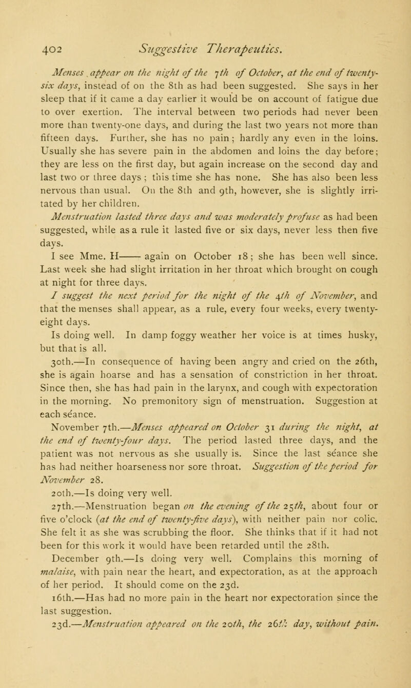 Menses . appear on tlie night of the jth of October, at the end of twenty- six days, instead of on the 8th as had been suggested. She says in her sleep that if it came a day earlier it would be on account of fatigue due to over exertion. The interval between two periods had never been more than twenty-one days, and during the last two years not more than fifteen days. Further, she has no pain ; hardly any even in the loins. Usually she has severe pain in the abdomen and loins the day before; they are less on the first day, but again increase on the second day and last two or three days ; this time she has none. She has also been less nervous than usual. On the 8th and 9th, however, she is slightly irri- tated by her children. Menstruation lasted three days and was moderately profuse as had been suggested, while as a rule it lasted five or six days, never less then rive days. I see Mme. H again on October 18 ; she has been well since. Last week she had slight irritation in her throat which brought on cough at night for three days. / suggest the next period for the night of the ^th of Nove77iber, and that the menses shall appear, as a rule, every four weeks, every twenty- eight days. Is doing well. In damp foggy weather her voice is at times husky, but that is all. 30th.—In consequence of having been angry and cried on the 26th, she is again hoarse and has a sensation of constriction in her throat. Since then, she has had pain in the larynx, and cough with expectoration in the morning. No premonitory sign of menstruation. Suggestion at each se'ance. November 7th.—Menses appeared on October 31 during the night, at the end of hoenty-four days. The period lasted three days, and the patient was not nervous as she usually is. Since the last se'ance she has had neither hoarseness nor sore throat. Suggestion of the period for November 28. 20th.—Is doing very well. 27th.—Menstruation began on the evening of the 2$th, about four or five o'clock (at the end of twenty-five days), with neither pain nor colic. She felt it as she was scrubbing the floor. She thinks that if it had not been for this work it would have been retarded until the 28th. December 9th.—Is doing very well. Complains this morning of malaise, with pain near the heart, and expectoration, as at the approach of her period. It should come on the 23d. 16th.—Has had no more pain in the heart nor expectoration since the last suggestion. 23d.—Menstruation appeared on the 20th, the 26//; day, without pain.