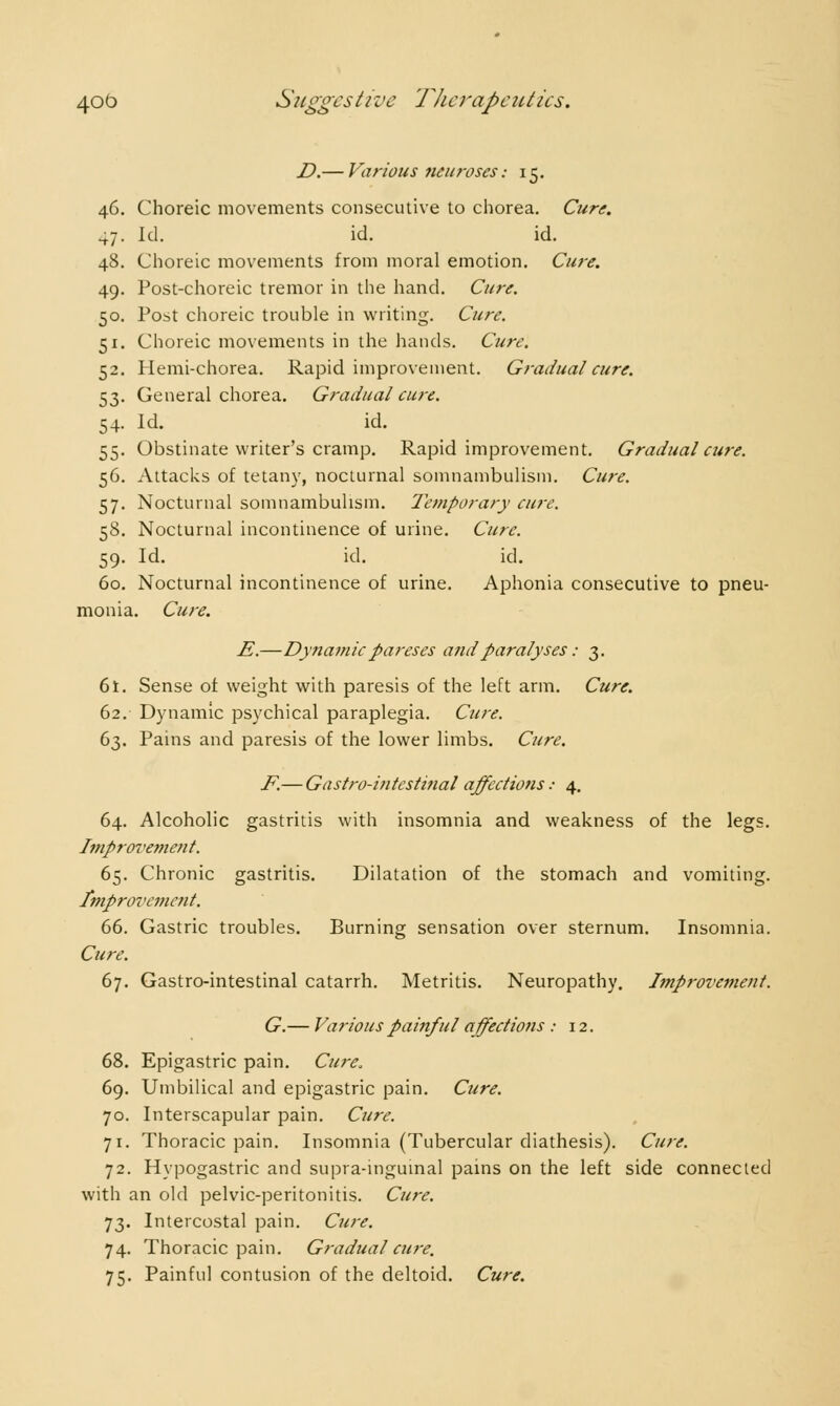 D.— Various neuroses : 15. 46. Choreic movements consecutive to chorea. Cure. 47. Id. id. id. 48. Choreic movements from moral emotion. Cure. 49. Post-choreic tremor in the hand. Cure. 50. Post choreic trouble in writing. Cure. 51. Choreic movements in the hands. Cure. 52. Hemi-chorea. Rapid improvement. Gradual cure. 53. General chorea. Gradual cure. 54. Id. id. 55. Obstinate writer's cramp. Rapid improvement. Gradual cure. 56. Attacks of tetany, nocturnal somnambulism. Cure. 57. Nocturnal somnambulism. Temporary cure. 58. Nocturnal incontinence of urine. Cure. 59. Id. id. id. 60. Nocturnal incontinence of urine. Aphonia consecutive to pneu- monia. Cure. E.—Dynamic pareses and paralyses : 3. 6t. Sense of weight with paresis of the left arm. Cure. 62. Dynamic psychical paraplegia. Cure. 63. Pains and paresis of the lower limbs. Cure. F.— Gastro-intestinal affections : 4. 64. Alcoholic gastritis with insomnia and weakness of the legs. Improvement. 65. Chronic gastritis. Dilatation of the stomach and vomiting. Improvement. 66. Gastric troubles. Burning sensation over sternum. Insomnia. Cure. 67. Gastro-intestinal catarrh. Metritis. Neuropathy. Improvement. G.— Various painful affections : 12. 68. Epigastric pain. Cure. 69. Umbilical and epigastric pain. Cure. 70. Interscapular pain. Cure. 71. Thoracic pain. Insomnia (Tubercular diathesis). Cure. 72. Hypogastric and supra-inguinal pains on the left side connected with an old pelvic-peritonitis. Cure. 73. Intercostal pain. Cure. 74. Thoracic pain. Gradual cure. 75. Painful contusion of the deltoid. Cure.