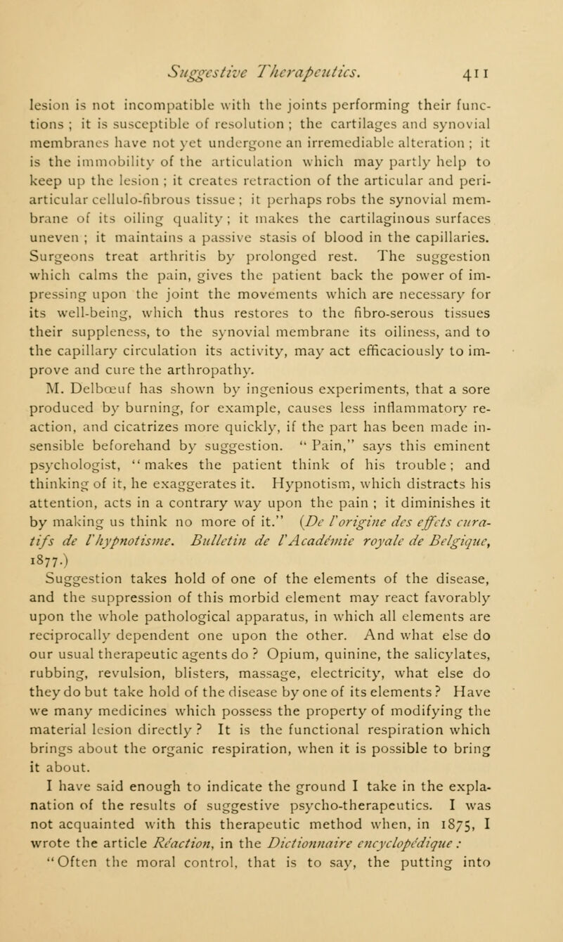 lesion is not incompatible with the joints performing their func- tions ; it is susceptible of resolution ; the cartilages and synovial membranes have not vet undergone an irremediable alteration ; it is the immobility of the articulation which may partly help to keep up the lesion ; it creates retraction of the articular and peri- articular cellulo-fibrous tissue ; it perhaps robs the synovial mem- brane of its oiling quality ; it makes the cartilaginous surfaces uneven ; it maintains a passive stasis of blood in the capillaries. Surgeons treat arthritis by prolonged rest. The suggestion which calms the pain, gives the patient back the power of im- pressing upon the joint the movements which are necessary for its well-being, which thus restores to the fibro-serous tissues their suppleness, to the synovial membrane its oiliness, and to the capillary circulation its activity, may act efficaciously to im- prove and cure the arthropathy. M. Delbceuf has shown by ingenious experiments, that a sore produced by burning, for example, causes less inflammatory re- action, and cicatrizes more quickly, if the part has been made in- sensible beforehand by suggestion.  Pain, says this eminent psychologist, makes the patient think of his trouble; and thinking of it, he exaggerates it. Hypnotism, which distracts his attention, acts in a contrary way upon the pain ; it diminishes it by making us think no more of it. {De F origine des effets cura- tifs de l'hypnotisme. Bulletin de VAcadémie royale de Belgique, 1877.) Suggestion takes hold of one of the elements of the disease, and the suppression of this morbid element may react favorably upon the whole pathological apparatus, in which all elements are reciprocally dependent one upon the other. And what else do our usual therapeutic agents do ? Opium, quinine, the salicylates, rubbing, revulsion, blisters, massage, electricity, what else do they do but take hold of the disease by one of its elements ? Have we many medicines which possess the property of modifying the material lesion directly ? It is the functional respiration which brings about the organic respiration, when it is possible to bring it about. I have said enough to indicate the ground I take in the expla- nation of the results of suggestive psycho-therapeutics. I was not acquainted with this therapeutic method when, in 1875, I wrote the article Reaction, in the Dictionnaire cncyclopcdiqîie : Often the moral control, that is to say, the putting into