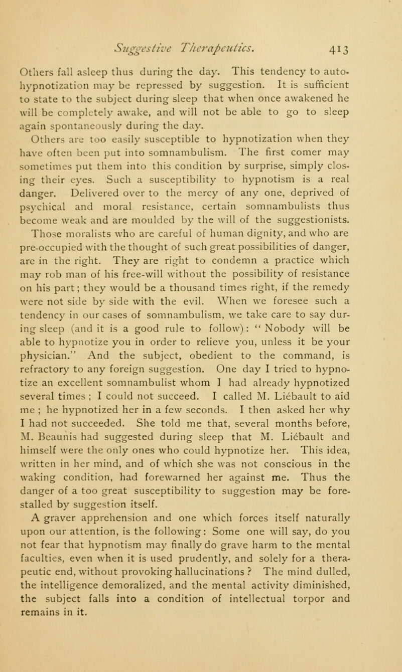 Others fall asleep thus during the day. This tendency to auto- hypnotization may be repressed by suggestion. It is sufficient to state to the subject during sleep that when once awakened he will be completely awake, and will not be able to go to sleep again spontaneously during the day. Others are too easily susceptible to hypnotization when they have often been put into somnambulism. The first comer may sometimes put them into this condition by surprise, simply clos- ing their eyes. Such a susceptibility to hypnotism is a real danger. Delivered over to the mercy of any one, deprived of psychical and moral resistance, certain somnambulists thus become weak and are moulded by the will of the suggestionists. Those moralists who are careful of human dignity, and who are pre-occupied with the thought of such great possibilities of danger, are in the right. They are right to condemn a practice which may rob man of his free-will without the possibility of resistance on his part ; they would be a thousand times right, if the remedy were not side by side with the evil. When we foresee such a tendency in our cases of somnambulism, we take care to say dur- ing sleep (and it is a good rule to follow): Nobody will be able to hypnotize you in order to relieve you, unless it be your physician. And the subject, obedient to the command, is refractory to any foreign suggestion. One day I tried to hypno- tize an excellent somnambulist whom I had already hypnotized several times ; I could not succeed. I called M. Liébault to aid me ; he hypnotized her in a few seconds. I then asked her why I had not succeeded. She told me that, several months before, M. Beaunis had suggested during sleep that M. Liébault and himself were the only ones who could hypnotize her. This idea, written in her mind, and of which she was not conscious in the waking condition, had forewarned her against me. Thus the danger of a too great susceptibility to suggestion may be fore- stalled by suggestion itself. A graver apprehension and one which forces itself naturally upon our attention, is the following: Some one will say, do you not fear that hypnotism may finally do grave harm to the mental faculties, even when it is used prudently, and solely for a thera- peutic end, without provoking hallucinations ? The mind dulled, the intelligence demoralized, and the mental activity diminished, the subject falls into a condition of intellectual torpor and remains in it.