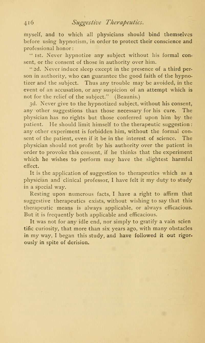 myself, and to which all physicians should bind themselves before using hypnotism, in order to protect their conscience and professional honor:  1st. Never hypnotize any subject without his formal con- sent, or the consent of those in authority over him. 2d. Never induce sleep except in the presence of a third per- son in authority, who can guarantee the good faith of the hypno- tizer and the subject. Thus any trouble may be avoided, in the event of an accusation, or any suspicion of an attempt which is not for the relief of the subject. (Beaunis.) 3d. Never give to the hypnotized subject, without his consent, any other suggestions than those necessary for his cure. The physician has no rights but those conferred upon him by the patient. He should limit himself to the therapeutic suggestion : any other experiment is forbidden him, without the formal con- sent of the patient, even if it be in the interest of science. The physician should not profit by his authority over the patient in order to provoke this consent, if he thinks that the experiment which he wishes to perform may have the slightest harmful effect. It is the application of suggestion to therapeutics which as a physician and clinical professor, I have felt it my duty to study in a special way. Resting upon numerous facts, I have a right to affirm that suggestive therapeutics exists, without wishing to say that this therapeutic means is always applicable, or always efficacious. But it is frequently both applicable and efficacious. It was not for any idle end, nor simply to gratify a vain scien tific curiosity, that more than six years ago, with many obstacles in my way, I began this study, and have followed it out rigor- ously in spite of derision.