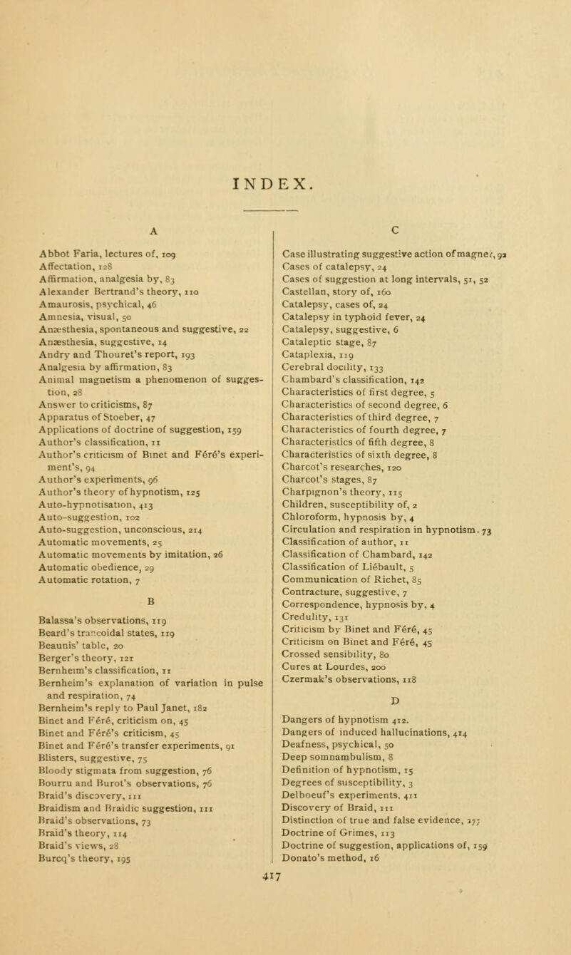 INDEX. Abbot Faria, lectures of, 109 Affectation, 128 Affirmation, analgesia by, 83 Alexander Bertrand's theory, no Amaurosis, psychical, 46 Amnesia, visual, 50 Anesthesia, spontaneous and suggestive, 22 Anaesthesia, suggestive, 14 Andry and Thouret's report, 193 Analgesia by affirmation, 83 Animal magnetism a phenomenon of sugges- tion, 28 Answer to criticisms, 87 Apparatus of Stoeber, 47 Applications of doctrine of suggestion, 159 Author's classification, 11 Author's criticism of Binet and Féré's experi- ment's, 94 Author's experiments, 96 Author's theory of hypnotism, 125 Auto-hypnotisation, 413 Auto-suggestion, 102 Auto-suggestion, unconscious, 214 Automatic movements, 25 Automatic movements by imitation, 26 Automatic obedience, 29 Automatic rotation, 7 B Balassa's observations, 119 Beard's trarxoidal states, 119 Beaunis' tabic, 20 Berger's theory, 121 Bernheim's classification, 11 Bernheim's explanation of variation in pulse and respiration, 74 Bernheim's reply to Paul Janet, 182 Binet and Féré, criticism on, 45 Binet and Féré's criticism, 45 Binet and Fere's transfer experiments, 91 Blisters, suggestive, 75 Bloody stigmata from suggestion, 76 Bourru and Burot's observations, 76 Braid's discovery, m Braidism and Braidic suggestion, izi Braid's observations, 73 Braid's theory, 114 Braid's views, 28 Burcq's theory, 195 Case illustrating suggestive action of magner, 9a Cases of catalepsy, 24 Cases of suggestion at long intervals, 51, 52 Castellan, story of, 16b Catalepsy, cases of, 24 Catalepsy in typhoid fever, 24 Catalepsy, suggestive, 6 Cataleptic stage, 87 Cataplexia, 119 Cerebral docility, 133 Chambard's classification, 142 Characteristics of first degree, 5 Characteristics of second degree, 6 Characteristics of third degree, 7 Characteristics of fourth degree, 7 Characteristics of fifth degree, 8 Characteristics of sixth degree, 8 Charcot's researches, 120 Charcot's stages, 87 Charpignon's theory, 115 Children, susceptibility of, 2 Chloroform, hypnosis by, 4 Circulation and respiration in hypnotism. 73 Classification of author, n Classification of Chambard, 142 Classification of Liébault, 5 Communication of Richet, 85 Contracture, suggestive, 7 Correspondence, hypnosis by, 4 Credulity, 131 Criticism by Binet and Féré, 45 Criticism on Binet and Féré, 43 Crossed sensibility, 80 Cures at Lourdes, 200 Czermak's observations, 118 D Dangers of hypnotism 412. Dangers of induced hallucinations, 414 Deafness, psychical, 50 Deep somnambulism, 8 Definition of hypnotism, 15 Degrees of susceptibility, 3 Delboeuf's experiments, 411 Discovery of Braid, in Distinction of true and false evidence, 37; Doctrine of Grimes, 113 Doctrine of suggestion, applications of, 159 Donato's method, 16