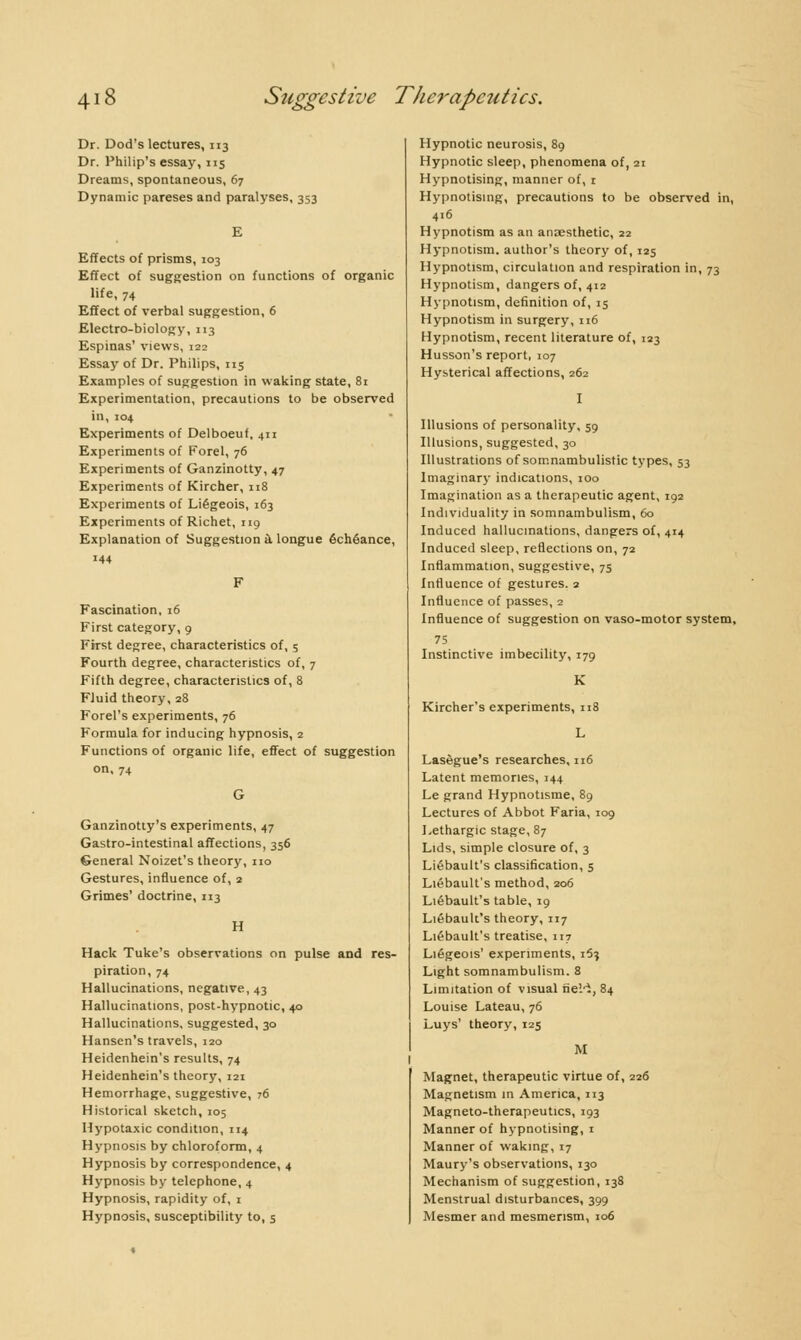 Dr. Dod's lectures, 113 Dr. Philip's essay, 115 Dreams, spontaneous, 67 Dynamic pareses and paralyses, 353 E Effects of prisms, 103 Effect of suggestion on functions of organic life, 74 Effect of verbal suggestion, 6 Electro-biology, 113 Espinas' views, 122 Essay of Dr. Philips, 115 Examples of suggestion in waking state, 81 Experimentation, precautions to be observed in, 104 Experiments of Delboeuf, 411 Experiments of Forel, 76 Experiments of Ganzinotty, 47 Experiments of Kircher, 118 Experiments of Liégeois, 163 Experiments of Richet, 119 Explanation of Suggestion à longue échéance, 144 Fascination, 16 First category, 9 First degree, characteristics of, 5 Fourth degree, characteristics of, 7 Fifth degree, characteristics of, 8 Fluid theory, 28 Forel's experiments, 76 Formula for inducing hypnosis, 2 Functions of orgauic life, effect of suggestion on, 74 Ganzinotty's experiments, 47 Gastro-intestinal affections, 356 General Noizet's theory, no Gestures, influence of, 2 Grimes' doctrine, 113 H Hack Tuke's observations on pulse and res- piration, 74 Hallucinations, negative, 43 Hallucinations, post-hypnotic, 40 Hallucinations, suggested, 30 Hansen's travels, 120 Heidenhein's results, 74 Heidenhein's theory, 121 Hemorrhage, suggestive, 76 Historical sketch, 105 Hypotaxic condition, 114 Hypnosis by chloroform, 4 Hypnosis by correspondence, 4 Hypnosis by telephone, 4 Hypnosis, rapidity of, 1 Hypnosis, susceptibility to, 5 Hypnotic neurosis, 89 Hypnotic sleep, phenomena of, 21 Hypnotising, manner of, r Hypnotising, precautions to be observed in, 4.6 Hypnotism as an anaesthetic, 22 Hypnotism, author's theory of, 125 Hypnotism, circulation and respiration in, 73 Hypnotism, dangers of, 412 Hypnotism, definition of, 15 Hypnotism in surgery, 116 Hypnotism, recent literature of, 123 Husson's report, 107 Hysterical affections, 262 I Illusions of personality, 59 Illusions, suggested, 30 Illustrations of somnambulistic types, 53 Imaginary indications, 100 Imagination as a therapeutic agent, 192 Individuality in somnambulism, 60 Induced hallucinations, dangers of, 414 Induced sleep, reflections on, 72 Inflammation, suggestive, 75 Influence of gestures. 2 Influence of passes, 2 Influence of suggestion on vaso-motor system, 75 Instinctive imbecility, 179 K Kircher's experiments, 118 L Lasègue's researches, 116 Latent memories, 144 Le grand Hypnotisme, 89 Lectures of Abbot Faria, 109 Lethargic stage, 87 Lids, simple closure of, 3 Liébault's classification, 5 Liébault's method, 206 Liébault's table, 19 Liébault's theory, 117 Liébault's treatise, 117 Liégeois' experiments, i5? Light somnambulism. 8 Limitation of visual fie'.-i, 84 Louise Lateau, 76 Luys' theory, 125 M Magnet, therapeutic virtue of, 226 Magnetism in America, 113 Magneto-therapeutics, 193 Manner of hypnotising, 1 Manner of waking, 17 Maury's observations, 130 Mechanism of suggestion, 138 Menstrual disturbances, 399 Mesmer and mesmerism, 106