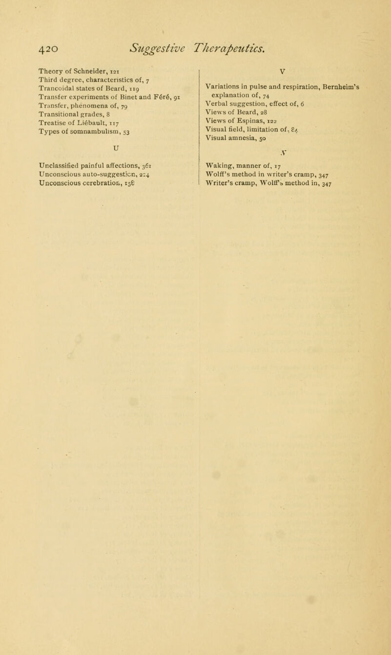 Theory of Schneider, 121 Third degree, characteristics of, 7 Trancoidal states of Beard, 119 Transfer experiments of Binet and Féré, 91 Transfer, phenomena of, 79 Transitional grades, 8 Treatise of Liébault, 117 Types of somnambulism, 53 U Unclassified painful affections, 3d Unconscious auto-suggesticn, 2:4 Unconscious cerebration, 156 Variations in pulse and respiration, Bernheim's explanation of, 74 Verbal suggestion, effect of, 6 Views of Beard, 28 Views of Espinas, 122 Visual field, limitation of, 84 Visual amnesia, 50 .V Waking, manner of, 17 Wolff's method in writer's cramp, 347 Writer's cramp, Wolffs method in, 347