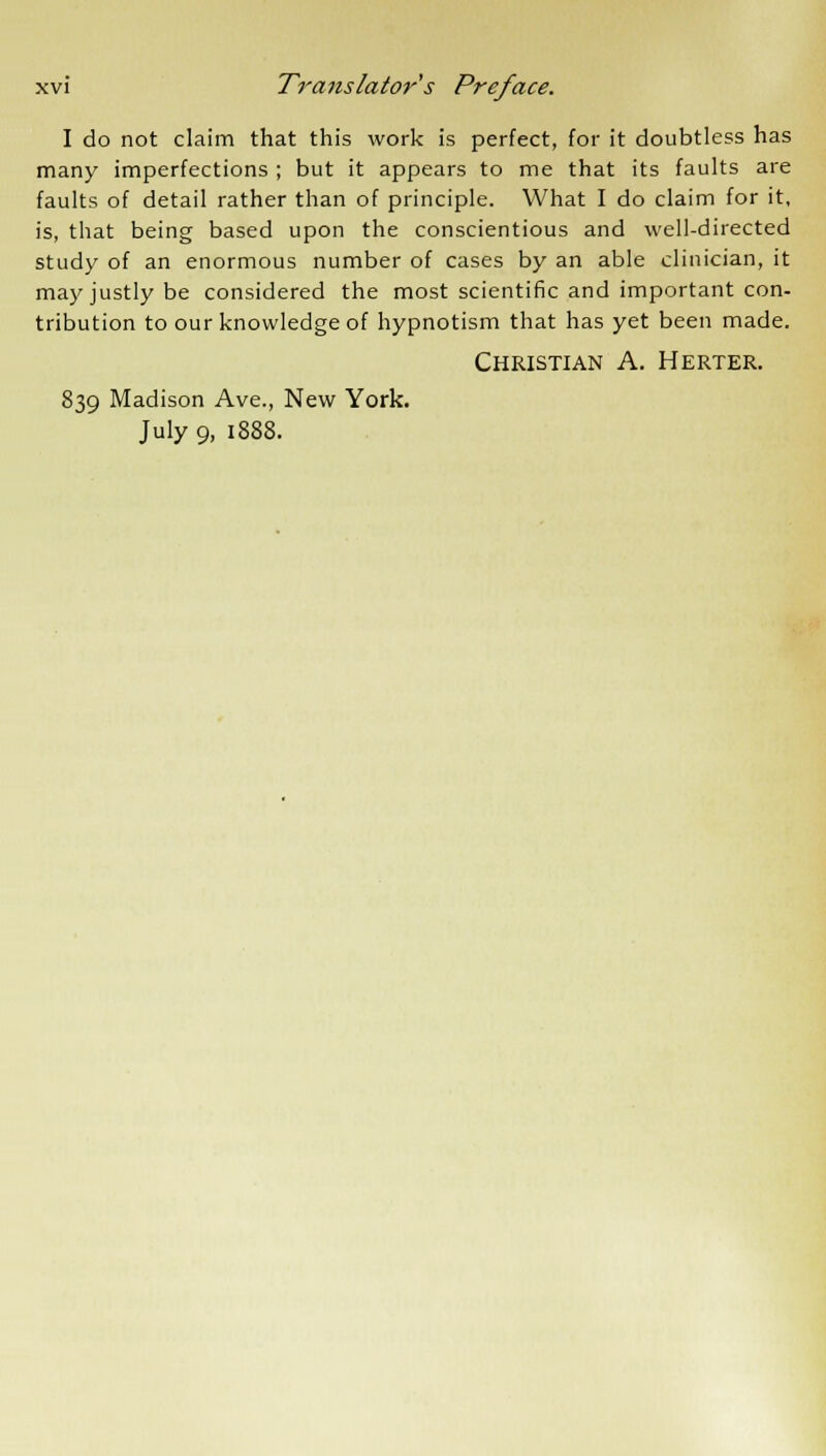 I do not claim that this work is perfect, for it doubtless has many imperfections ; but it appears to me that its faults are faults of detail rather than of principle. What I do claim for it, is, that being based upon the conscientious and well-directed study of an enormous number of cases by an able clinician, it may justly be considered the most scientific and important con- tribution to our knowledge of hypnotism that has yet been made. Christian A. Herter. 839 Madison Ave., New York.