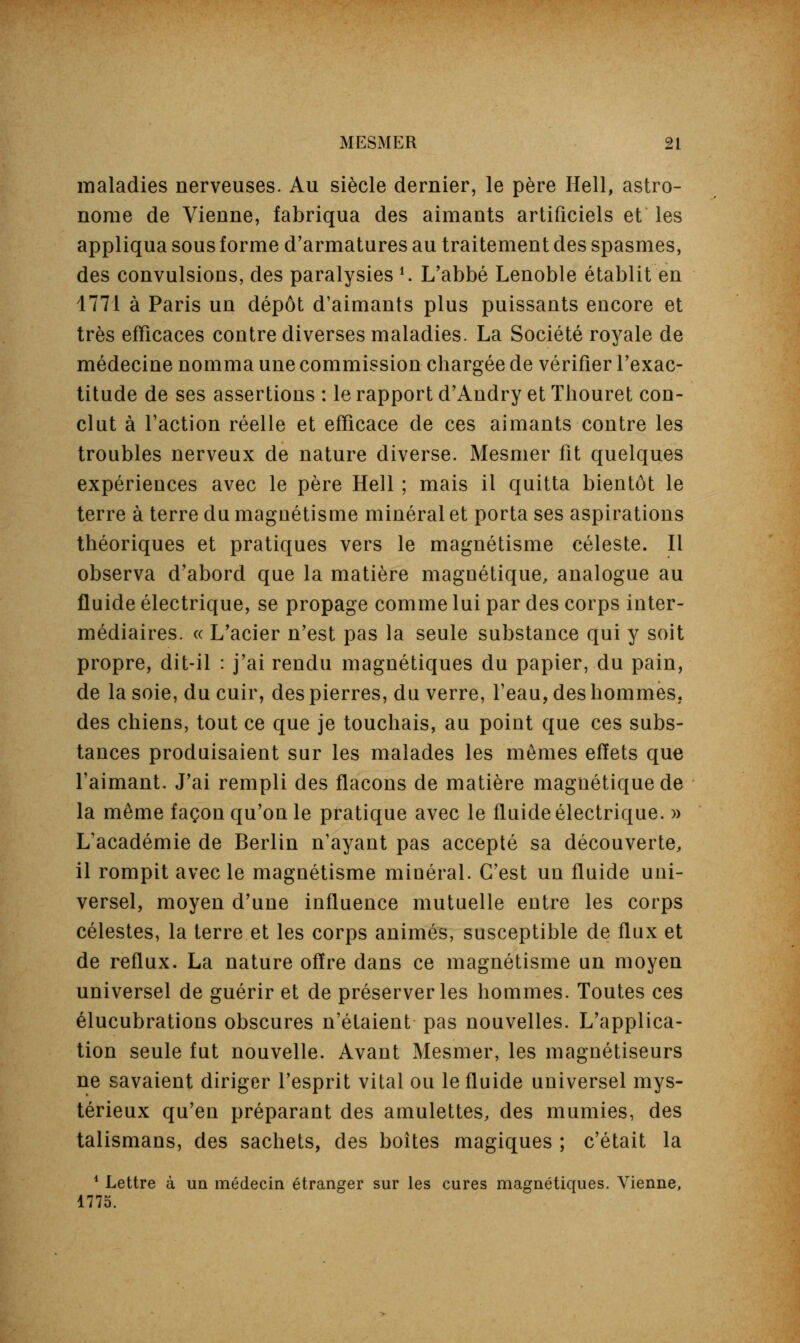 maladies nerveuses. Au siècle dernier, le père Hell, astro- nome de Vienne, fabriqua des aimants artificiels et les appliqua sous forme d'armatures au traitement des spasmes, des convulsions, des paralysies l. L'abbé Lenoble établit en 1771 à Paris un dépôt d'aimants plus puissants encore et très efficaces contre diverses maladies. La Société royale de médecine nomma une commission chargée de vérifier l'exac- titude de ses assertions : le rapport d'Andry et Thouret con- clut à l'action réelle et efficace de ces aimants contre les troubles nerveux de nature diverse. Mesmer fit quelques expériences avec le père Hell ; mais il quitta bientôt le terre à terre du magnétisme minéral et porta ses aspirations théoriques et pratiques vers le magnétisme céleste. Il observa d'abord que la matière magnétique, analogue au fluide électrique, se propage comme lui par des corps inter- médiaires, ce L'acier n'est pas la seule substance qui y soit propre, dit-il : j'ai rendu magnétiques du papier, du pain, de la soie, du cuir, des pierres, du verre, l'eau, des hommes, des chiens, tout ce que je touchais, au point que ces subs- tances produisaient sur les malades les mêmes effets que l'aimant. J'ai rempli des flacons de matière magnétique de la même façon qu'on le pratique avec le fluide électrique. » L'académie de Berlin n'ayant pas accepté sa découverte, il rompit avec le magnétisme minéral. C'est un fluide uni- versel, moyen d'une influence mutuelle entre les corps célestes, la terre et les corps animés, susceptible de flux et de reflux. La nature offre dans ce magnétisme un moyen universel de guérir et de préserver les hommes. Toutes ces élucubrations obscures n'étaient pas nouvelles. L'applica- tion seule fut nouvelle. Avant Mesmer, les magnétiseurs ne savaient diriger l'esprit vital ou le fluide universel mys- térieux qu'en préparant des amulettes, des mumies, des talismans, des sachets, des boîtes magiques ; c'était la 1 Lettre à un médecin étranger sur les cures magnétiques. Vienne, 1775.