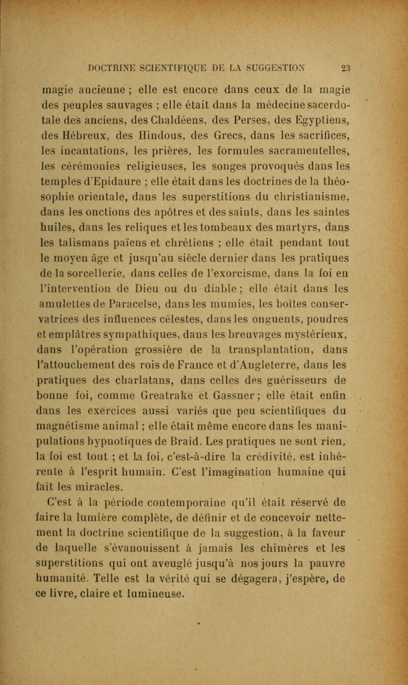 magie ancienne; elle est encore dans ceux de la magie des peuples sauvages ; elle était dans la médecine sacerdo- tale des anciens, des Chalcléens, des Perses, des Egyptiens, des Hébreux, des Hindous, des Grecs, dans les sacrifices, les incantations, les prières, les formules sacramentelles, les cérémonies religieuses, les songes provoqués dans les temples dEpidaure ; elle était dans les doctrines de la théo- sophie orientale, clans les superstitions du christianisme, dans les onctions des apôtres et des saints, dans les saintes huiles, dans les reliques et les tombeaux des martyrs, dans les talismans païens et chrétiens ; elle était pendant tout le moyen âge et jusqu'au siècle dernier clans les pratiques de la sorcellerie, dans celles de l'exorcisme, dans la foi en l'intervention de Dieu ou du diable ; elle était dans les amulettes de Paracelse, dans les mumies, les boites conser- vatrices des influences célestes, dans les onguents, poudres et emplâtres sympathiques, dans les breuvages mystérieux, dans l'opération grossière de la transplantation, dans l'attouchement des rois de France et d'Angleterre, dans les pratiques des charlatans, dans celles des guérisseurs de bonne foi, comme Greatrake et Gassner ; elle était enfin clans les exercices aussi variés que peu scientifiques du magnétisme animal ; elle était même encore dans les mani- pulations hypnotiques de Braid. Les pratiques ne sont rien, la foi est tout ; et La foi, c'est-à-dire la créclivité, est inhé- rente à l'esprit humain. C'est l'imagination humaine qui fait les miracles. C'est à la période contemporaine qu'il était réservé de faire la lumière complète, de définir et de concevoir nette- ment la doctrine scientifique de la suggestion, à la faveur de laquelle s'évanouissent à jamais les chimères et les superstitions qui ont aveuglé jusqu'à nos jours la pauvre humanité. Telle est la vérité qui se dégagera, j'espère, de ce livre, claire et lumineuse.