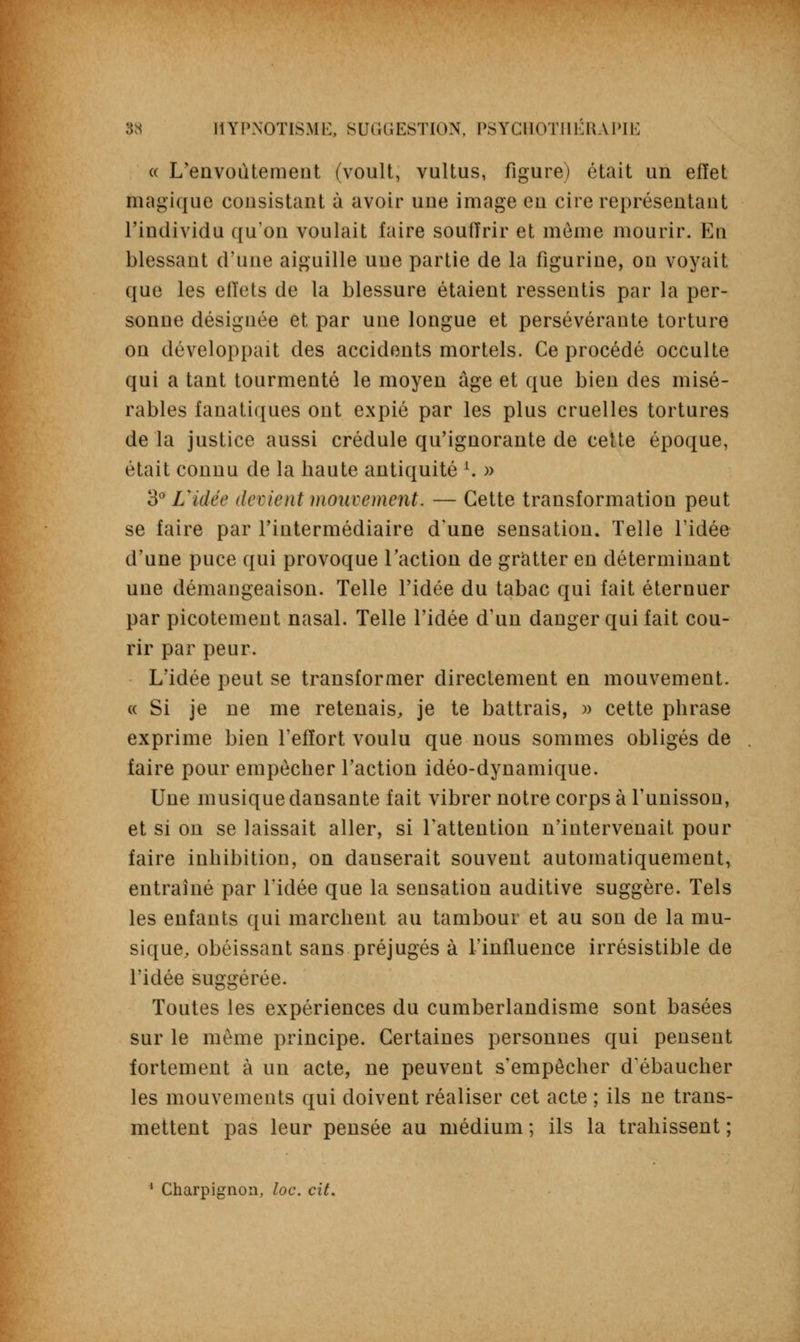 (( L'envoûtement (voult, vultus, figure) était un effet magique consistant à avoir une image en cire représentant l'individu qu'on voulait faire souiïrir et môme mourir. En blessant d'une aiguille une partie de la figurine, on voyait que les effets de la blessure étaient ressentis par la per- sonne désignée et par une longue et persévérante torture on développait des accidents mortels. Ce procédé occulte qui a tant tourmenté le moyen âge et que bien des misé- rables fanatiques ont expié par les plus cruelles tortures de la justice aussi crédule qu'ignorante de cette époque, était connu de la haute antiquité l. » 3° Vidée devient mouvement. — Cette transformation peut se faire par l'intermédiaire d'une sensation. Telle l'idée d'une puce qui provoque l'action de gratter en déterminant une démangeaison. Telle l'idée du tabac qui fait éternuer par picotement nasal. Telle l'idée d'un danger qui fait cou- rir par peur. L'idée peut se transformer directement en mouvement. « Si je ne me retenais, je te battrais, » cette phrase exprime bien l'effort voulu que nous sommes obligés de faire pour empêcher l'action idéo-dynamique. Une musique dansante fait vibrer notre corps à l'unisson, et si on se laissait aller, si l'attention n'intervenait pour faire inhibition, on danserait souvent automatiquement, entraîné par l'idée que la sensation auditive suggère. Tels les enfants qui marchent au tambour et au son de la mu- sique, obéissant sans préjugés à l'influence irrésistible de l'idée suggérée. Toutes les expériences du cumberlandisme sont basées sur le même principe. Certaines personnes qui pensent fortement à un acte, ne peuvent s'empêcher d'ébaucher les mouvements qui doivent réaliser cet acte ; ils ne trans- mettent pas leur pensée au médium ; ils la trahissent ; 1 Charpignon, loc. cit.