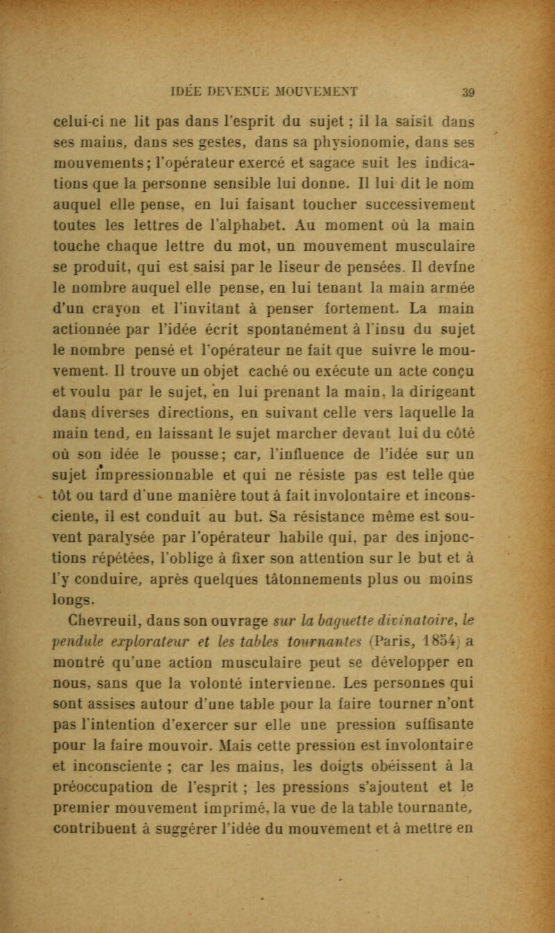 celui-ci ne lit pas dans l'esprit du sujet ; il la saisit dans ses mains, dans ses gestes, dans sa physionomie, dans ses mouvements; l'opérateur exercé et sagace suit les indica- tions que la personne sensible lui donne. Il lui dit le nom auquel elle pense, en lui faisant toucher successivement toutes les lettres de l'alphabet. Au moment où la main touche chaque lettre du mot, un mouvement musculaire se produit, qui est saisi par le liseur de pensées. Il devfne le nombre auquel elle pense, en lui tenant la main armée d'un crayon et l'invitant à penser fortement. La main actionnée par l'idée écrit spontanément à l'insu du sujet le nombre pensé et l'opérateur ne fait que suivre le mou- vement. Il trouve un objet caché ou exécute un acte conçu et voulu par le sujet, en lui prenant la main, la dirigeant dans diverses directions, en suivant celle vers laquelle la main tend, en laissant le sujet marcher devant lui du côté où son idée le pousse; car, l'influence de ridée sur un sujet impressionnable et qui ne résiste pas est telle que tôt ou tard d'une manière tout à fait involontaire et incons- ciente, il est conduit au but. Sa résistance même est sou- vent paralysée par l'opérateur habile qui, par des injonc- tions répétées, l'oblige à fixer son attention sur le but et à l'y conduire, après quelques tâtonnements plus ou moins longs. Chevreuil, dans son ouvrage sur la baguette divinatoire, le pendule explorateur et les tables tournantes (Paris, 1854 a montré qu'une action musculaire peut se développer en nous, sans que la volonté intervienne. Les personnes qui sont assises autour d'une table pour la faire tourner n'ont pas l'intention d'exercer sur elle une pression suffisante pour la faire mouvoir. Mais cette pression est involontaire et inconsciente ; car les mains, les doigts obéissent à la préoccupation de l'esprit ; les pressions s'ajoutent et le premier mouvement imprimé, la vue de la table tournante, contribuent à suggérer l'idée du mouvement et à mettre en