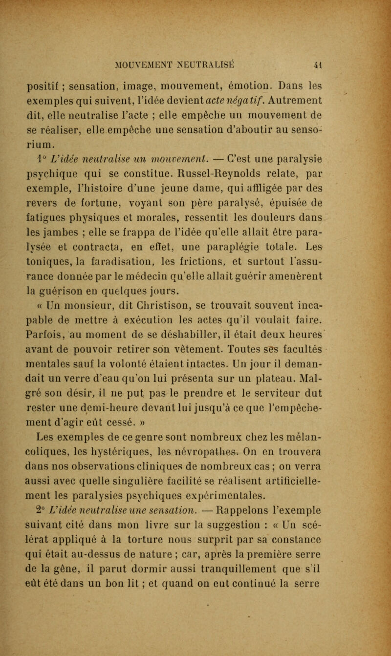 positif ; sensation, image, mouvement, émotion. Dans les exemples qui suivent, l'idée devient acte négatif'. Autrement dit, elle neutralise l'acte ; elle empêche un mouvement de se réaliser, elle empêche une sensation d'aboutir au senso- rium. 4° L'idée neutralise un mouvement. — C'est une paralysie psychique qui se constitue. Russel-Reynolds relate, par exemple, l'histoire d'une jeune dame, qui affligée par des revers de fortune, voyant son père paralysé, épuisée de fatigues physiques et morales, ressentit les douleurs dans les jambes ; elle se frappa de l'idée qu'elle allait être para- lysée et contracta, en effet, une paraplégie totale. Les toniques, la faradisation, les frictions, et surtout l'assu- rance donnée par le médecin qu'elle allait guérir amenèrent la guérison en quelques jours. (( Un monsieur, dit Christison, se trouvait souvent inca- pable de mettre à exécution les actes qu'il voulait faire. Parfois, au moment de se déshabiller, il était deux heures avant de pouvoir retirer son vêtement. Toutes ses facultés mentales sauf la volonté étaient intactes. Un jour il deman- dait un verre d'eau qu'on lui présenta sur un plateau. Mal- gré son désir, il ne put pas le prendre et le serviteur dut rester une demi-heure devant lui jusqu'à ce que l'empêche- ment d'agir eût cessé. » Les exemples de ce genre sont nombreux chez les mélan- coliques, les hystériques, les névropathes. On en trouvera dans nos observations cliniques de nombreux cas ; on verra aussi avec quelle singulière facilité se réalisent artificielle- ment les paralysies psychiques expérimentales. 2° Vidée neutralise une sensation. —Rappelons l'exemple suivant cité dans mon livre sur la suggestion : « Un scé- lérat appliqué à la torture nous surprit par sa constance qui était au-dessus de nature ; car, après la première serre de la gêne, il parut dormir aussi tranquillement que s'il eût été dans un bon lit ; et quand on eut continué la serre