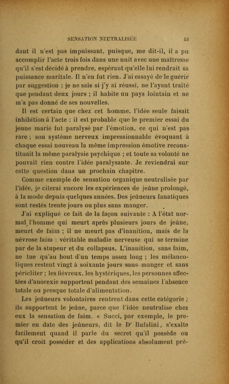 dant il n'est pas impuissant, puisque, me dit-il, il a pu accomplir l'acte trois fois dans une nuit avec une maîtresse qu'il-s'est décidé à prendre, espérant qu'elle lui rendrait sa puissance maritale. Il n'en fut rien. J'ai essayé de le guérir par suggestion ; je ne sais si j'y ai réussi, ne l'ayant traité que pendant deux jours ; il habite un pays lointain et ne m'a pas donné de ses nouvelles. Il est certain que chez cet homme, l'idée seule faisait inhibition à l'acte : il est probable que le premier essai du jeune marié fut paralysé par l'émotion, ce qui n'est pas rare ; son système nerveux impressionnable évoquant à chaque essai nouveau la même impression émotive recons- tituait la même paralysie psychique ; et toute sa volonté ne pouvait rien contre l'idée paralysante. Je reviendrai sur cette question dans un prochain chapitre. Comme exemple de sensation organique neutralisée par l'idée, je citerai encore les expériences de jeûne prolongé, à la mode depuis quelques années. Des jeûneurs fanatiques sont restés trente jours ou plus sans manger. J'ai expliqué ce fait de la façon suivante : A l'état nor- mal l'homme qui meurt après plusieurs jours de jeune, meurt de faim ; il ne meurt pas d'inanition, mais de la névrose faim : véritable maladie nerveuse qui se termine par de la stupeur et du collapsus. L'inanition, sans faim, ne tue qu'au bout d'un temps assez long ; les mélanco- liques restent vingt à soixante jours sans manger et sans péricliter ; les fiévreux, les hystériques, les personnes affec- tées d'anorexie supportent pendant des semaines l'absence totale ou presque totale d'alimentation. Les jeûneurs volontaires rentrent dans cette catégorie ; ils supportent le jeûne, parce que l'idée neutralise chez eux la sensation de faim. « Succi, par exemple, le pre- mier en date des jeûneurs, dit le Dr Bufalini, s'exalte facilement quand il parle du secret qu'il possède ou qu'il croit posséder et des applications absolument pré-