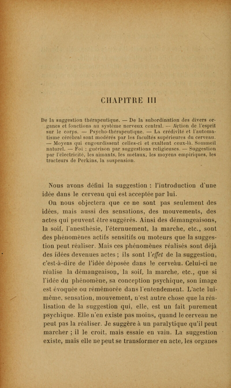 CHAPITRE III De la suggestion thérapeutique. — De la subordination des divers or- ganes et fonctions au système nerveux central. — Action de l'esprit sur le corps. — Psycho-thérapeutique. — La crédivité et l'automa- tisme cérébral sont modérés par les facultés supérieures du cerveau. — Moyens qui engourdissent celles-ci et exaltent ceux-là. Sommeil naturel. — Foi : guérison par suggestions religieuses. — Suggestion par l'électricité, les aimants, les métaux, les moyens empiriques, les tracteurs de Perkins, la suspension. Nous avons défini la suggestion : l'introduction d'une idée dans le cerveau qui est acceptée par lui. On nous objectera que ce ne sont pas seulement des idées, mais aussi des sensations, des mouvements, des actes qui peuvent être suggérés. Ainsi des démangeaisons, la soif, l'anesthésie, l'éternuement, la marche, etc., sont des phénomènes actifs sensitifs ou moteurs que la sugges- tion peut réaliser. Mais ces phénomènes réalisés sont déjà des idées devenues actes ; ils sont l'effet de la suggestion, c'est-à-dire de l'idée déposée dans le cerveau. Celui-ci ne réalise la démangeaison, la soif, la marche, etc., que si l'idée du phénomène, sa conception psychique, son image est évoquée ou remémorée dans l'entendement. L'acte lui- même, sensation, mouvement, n'est autre chose que la réa- lisation de la suggestion qui, elle, est un fait purement psychique. Elle n'en existe pas moins, quand le cerveau ne peut pas la réaliser. Je suggère à un paralytique qu'il peut marcher ; il le croit, mais essaie en vain. La suggestion existe, mais elle ne peut se transformer en acte, les organes