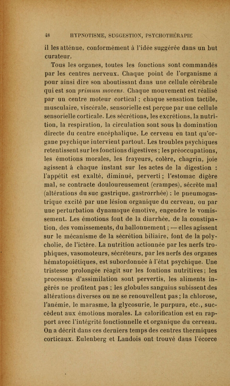 il les atténue, conformément à l'idée suggérée dans un but curateur. Tous les organes, toutes les fonctions sont commandés par les centres nerveux. Chaque point de l'organisme a pour ainsi dire son aboutissant dans une cellule cérébrale qui est son primum movens. Chaque mouvement est réalisé par un centre moteur cortical ; chaque sensation tactile, musculaire, viscérale, sensorielle est perçue par une cellule sensorielle corticale. Les sécrétions, les excrétions, la nutri- tion, la respiration, la circulation sont sous la domination directe du centre encéphalique. Le cerveau en tant qu'or- gane psychique intervient partout. Les troubles psychiques retentissent sur les fonctions digestives ; les préoccupations, les émotions morales, les frayeurs, colère, chagrin, joie agissent à chaque instant sur les actes de la digestion : l'appétit est exalté, diminué, perverti ; l'estomac digère mal, se contracte douloureusement (crampes), sécrète mal (altérations du suc gastrique, gastrorrhée) ; le pneumogas- trique excité par une lésion organique du cerveau, ou par une perturbation dynamique émotive, engendre le vomis- sement. Les émotions font de la diarrhée, de la constipa- tion, des vomissements, du ballonnement ; — elles agissent sur le mécanisme de la sécrétion biliaire, font de la poly- cholie, de l'ictère. La nutrition actionnée par les nerfs tro- phiques, vasomoteurs, sécréteurs, par les nerfs des organes hématopoiétiques, est subordonnée à l'état psychique. Une tristesse prolongée réagit sur les fontions nutritives ; les processus d'assimilation sont pervertis, les aliments in- gérés ne profitent pas ; les globules sanguins subissent des altérations diverses ou ne se renouvellent pas ; la chlorose, l'anémie, le marasme, la glycosurie, le purpura, etc., suc- cèdent aux émotions morales. La calorification est en rap- port avec l'intégrité fonctionnelle et organique du cerveau. On a décrit dans ces derniers temps des centres thermiques corticaux. Eulenberg et Landois ont trouvé dans l'écorce