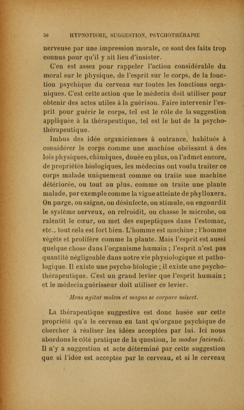 nerveuse par une impression morale, ce sont des faits trop connus pour qu'il y ait lieu d'insister. C'en est assez pour rappeler l'action considérable du moral sur le physique, de l'esprit sur le corps, de la fonc- tion psychique du cerveau sur toutes les fonctions orga- niques. C'est cette action que le médecin doit utiliser pour obtenir des actes utiles à la guérison. Faire intervenir l'es- prit pour guérir le corps, tel est le rôle de la suggestion appliquée à la thérapeutique, tel est le but de la psycho- thérapeutique. Imbus des idée organiciennes à outrance, habitués à considérer le corps comme une machine obéissant à des lois physiques, chimiques, douée en plus, on l'admet encore, de propriétés biologiques, les médecins ont voulu traiter ce corps malade uniquement comme on traite une machine détériorée, ou tout au plus, comme on traite une plante malade, par exemple comme la vigne atteinte de phylloxéra. On purge, on saigne, on désinfecte, on stimule, on engourdit le système nerveux, on refroidit, on chasse le microbe, on ralentit le cœur, ou met des eupeptiques dans l'estomac, etc., tout cela est fort bien. L'homme est machine ; l'homme végète et prolifère comme la plante. Mais l'esprit est aussi quelque chose dans l'organisme humain ; l'esprit n'est pas quantité négligeable dans notre vie physiologique et patho- logique. Il existe une psycho-biologie ; il existe une psycho- thérapeutique. C'est un grand levier que l'esprit humain ; et le médecin guérisseur doit utiliser ce levier. Mens agitât molem et magno se corpore mise et. La thérapeutique suggestive est donc basée sur cette propriété qu'a le cerveau en tant qu'organe psychique de chercher à réaliser les idées acceptées par lui. Ici nous abordons le côté pratique de la question, le modus faciendi. Il n'y a suggestion et acte déterminé par cette suggestion que si l'idée est acceptée par le cerveau, et si le cerveau