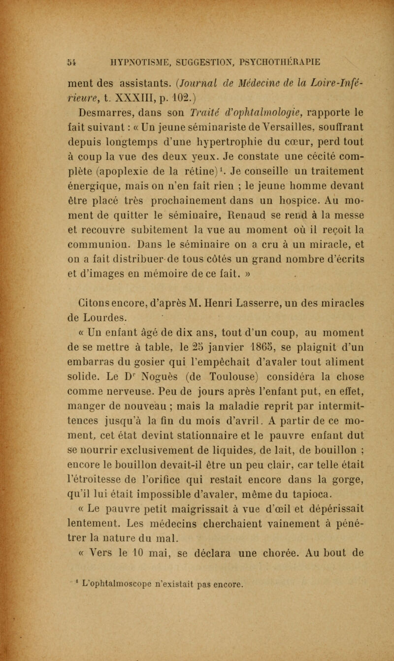 ment des assistants. (Journal de Médecine de la Loire-Infé- rieure, t. XXXIII, p. 102.) Desmarres, dans son Traité d'ophtalmologie, rapporte le fait suivant : « Un jeune séminariste de Versailles, souffrant depuis longtemps d'une hypertrophie du cœur, perd tout à coup la vue des deux yeux. Je constate une cécité com- plète (apoplexie de la rétine)1. Je conseille un traitement énergique, mais on n'en fait rien ; le jeune homme devant être placé très prochainement dans un hospice. Au mo- ment de quitter le séminaire, Renaud se rend à la messe et recouvre subitement la vue au moment où il reçoit la communion. Dans le séminaire on a cru à un miracle, et on a fait distribuer de tous côtés un grand nombre d'écrits et d'images en mémoire de ce fait. » Citons encore, d'après M. Henri Lasserre, un des miracles de Lourdes. « Un enfant âgé de dix ans, tout d'un coup, au moment de se mettre à table, le 25 janvier 1865, se plaignit d'un embarras du gosier qui l'empêchait d'avaler tout aliment solide. Le D1 Noguès (de Toulouse) considéra la chose comme nerveuse. Peu de jours après l'enfant put, en effet, manger de nouveau ; mais la maladie reprit par intermit- tences jusqu'à la fin du mois d'avril. A partir de ce mo- ment, cet état devint stationnaire et le pauvre enfant dut se nourrir exclusivement de liquides, de lait, de bouillon ; encore le bouillon devait-il être un peu clair, car telle était l'étroitesse de l'orifice qui restait encore dans la gorge, qu'il lui était impossible d'avaler, même du tapioca. « Le pauvre petit maigrissait à vue d'œil et dépérissait lentement. Les médecins cherchaient vainement à péné- trer la nature du mal. « Vers le 10 mai, se déclara une chorée. Au bout de 1 L'ophtalmoscope n'existait pas encore.