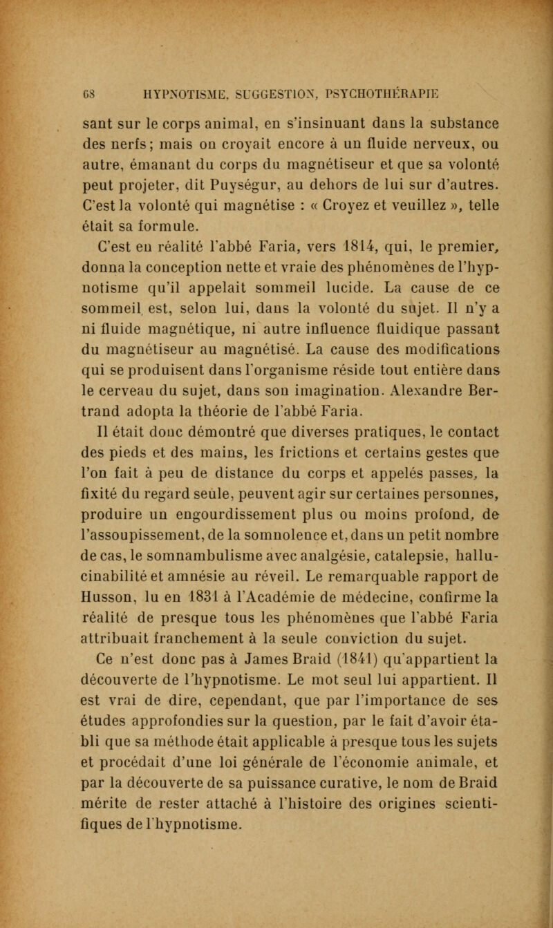 sant sur le corps animal, en s'insinuant dans la substance des nerfs; mais on croyait encore à un fluide nerveux, ou autre, émanant du corps du magnétiseur et que sa volonté peut projeter, dit Puységur, au dehors de lui sur d'autres. C'est la volonté qui magnétise : « Croyez et veuillez », telle était sa formule. C'est en réalité l'abbé Faria, vers 1814, qui, le premier, donna la conception nette et vraie des phénomènes de l'hyp- notisme qu'il appelait sommeil lucide. La cause de ce sommeil, est, selon lui, dans la volonté du sujet. Il n'y a ni fluide magnétique, ni autre influence fluidique passant du magnétiseur au magnétisé. La cause des modifications qui se produisent dans l'organisme réside tout entière dans le cerveau du sujet, dans son imagination. Alexandre Ber- trand adopta la théorie de l'abbé Faria. Il était donc démontré que diverses pratiques, le contact des pieds et des mains, les frictions et certains gestes que l'on fait à peu de distance du corps et appelés passes, la fixité du regard seule, peuvent agir sur certaines personnes, produire un engourdissement plus ou moins profond, de l'assoupissement, de la somnolence et, dans un petit nombre de cas, le somnambulisme avec analgésie, catalepsie, hallu- cinabilitéet amnésie au réveil. Le remarquable rapport de Husson, lu en 1831 à l'Académie de médecine, confirme la réalité de presque tous les phénomènes que l'abbé Faria attribuait franchement à la seule conviction du sujet. Ce n'est donc pas à James Braid (1841) qu'appartient la découverte de l'hypnotisme. Le mot seul lui appartient. Il est vrai de dire, cependant, que par l'importance de ses études approfondies sur la question, par le fait d'avoir éta- bli que sa méthode était applicable à presque tous les sujets et procédait d'une loi générale de l'économie animale, et par la découverte de sa puissance curative, le nom de Braid mérite de rester attaché à l'histoire des origines scienti- fiques de lhypnotisme.