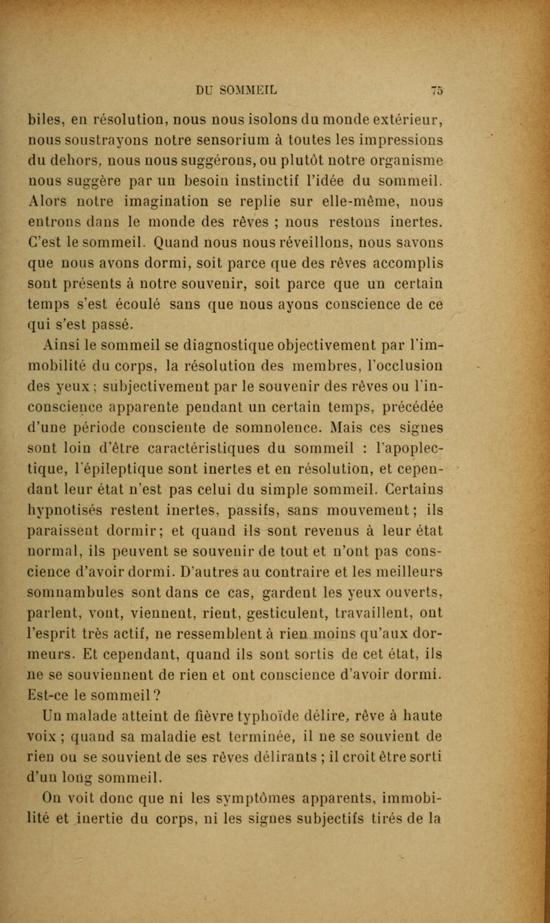 biles, en résolution, nous nous isolons du monde extérieur, nous soustrayons notre sensorium à toutes les impressions du dehors, nous nous suggérons, ou plutôt notre organisme nous suggère par un besoin instinctif l'idée du sommeil. Alors notre imagination se replie sur elle-même, nous entrons dans le monde des rêves ; nous restons inertes. C'est le sommeil. Quand nous nous réveillons, nous savons que nous avons dormi, soit parce que des rêves accomplis sont présents à notre souvenir, soit parce que un certain temps s'est écoulé sans que nous ayons conscience de ce qui s'est passé. Ainsi le sommeil se diagnostique objectivement par l'im- mobilité du corps, la résolution des membres, l'occlusion des yeux ; subjectivement par le souvenir des rêves ou l'in- conscience apparente pendant un certain temps, précédée d'une période consciente de somnolence. Mais ces signes sont loin d'être caractéristiques du sommeil : l'apoplec- tique, l'épileptique sont inertes et en résolution, et cepen- dant leur état n'est pas celui du simple sommeil. Certains hypnotisés restent inertes, passifs, sans mouvement; ils paraissent dormir; et quand ils sont revenus à leur état normal, ils peuvent se souvenir de tout et n'ont pas cons- cience d'avoir dormi. D'autres au contraire et les meilleurs somnambules sont dans ce cas, gardent les yeux ouverts, parlent, vont, viennent, rient, gesticulent, travaillent, ont l'esprit très actif, ne ressemblent à rien moins qu'aux dor- meurs. Et cependant, quand ils sont sortis de cet état, ils ne se souviennent de rien et ont conscience d'avoir dormi. Est-ce le sommeil? Un malade atteint de fièvre typhoïde délire, rêve à haute voix ; quand sa maladie est terminée, il ne se souvient de rien ou se souvient de ses rêves délirants ; il croit être sorti d'un long sommeil. On voit donc que ni les symptômes apparents, immobi- lité et inertie du corps, ni les signes subjectifs tirés de la