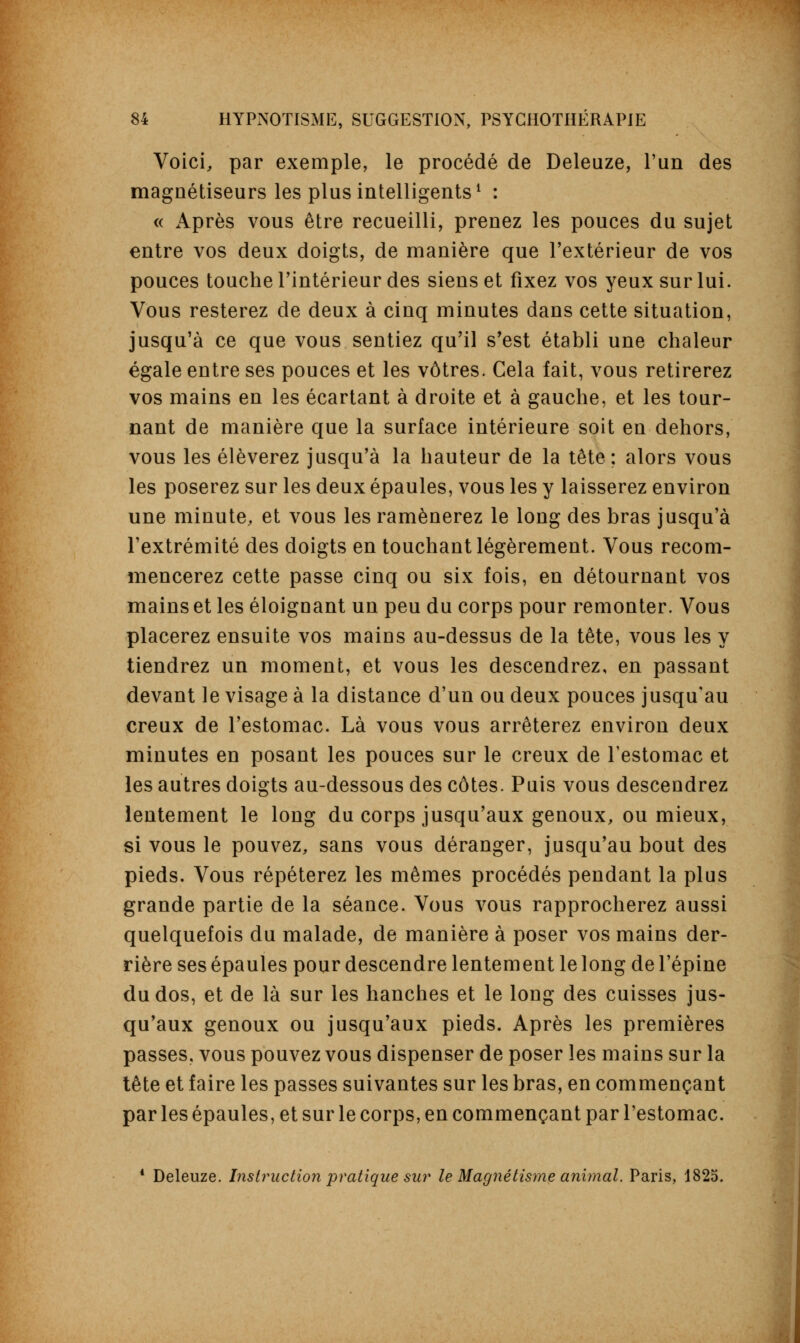 Voici, par exemple, le procédé de Deleuze, l'un des magnétiseurs les plus intelligents1 : « Après vous être recueilli, prenez les pouces du sujet entre vos deux doigts, de manière que l'extérieur de vos pouces touche l'intérieur des siens et fixez vos yeux sur lui. Vous resterez de deux à cinq minutes dans cette situation, jusqu'à ce que vous sentiez qu'il s'est établi une chaleur égale entre ses pouces et les vôtres. Cela fait, vous retirerez vos mains en les écartant à droite et à gauche, et les tour- nant de manière que la surface intérieure soit en dehors, vous les élèverez jusqu'à la hauteur de la tête; alors vous les poserez sur les deux épaules, vous les y laisserez environ une minute, et vous les ramènerez le long des bras jusqu'à l'extrémité des doigts en touchant légèrement. Vous recom- mencerez cette passe cinq ou six fois, en détournant vos mains et les éloignant un peu du corps pour remonter. Vous placerez ensuite vos mains au-dessus de la tête, vous les y tiendrez un moment, et vous les descendrez, en passant devant le visage à la distance d'un ou deux pouces jusqu'au creux de l'estomac. Là vous vous arrêterez environ deux minutes en posant les pouces sur le creux de l'estomac et les autres doigts au-dessous des côtes. Puis vous descendrez lentement le long du corps jusqu'aux genoux, ou mieux, si vous le pouvez, sans vous déranger, jusqu'au bout des pieds. Vous répéterez les mêmes procédés pendant la plus grande partie de la séance. Vous vous rapprocherez aussi quelquefois du malade, de manière à poser vos mains der- rière ses épaules pour descendre lentement le long de l'épine du dos, et de là sur les hanches et le long des cuisses jus- qu'aux genoux ou jusqu'aux pieds. Après les premières passes, vous pouvez vous dispenser de poser les mains sur la tête et faire les passes suivantes sur les bras, en commençant par les épaules, et sur le corps, en commençant par l'estomac. 1 Deleuze. Instruction pratique sur le Magnétisme animal. Paris, 1825.